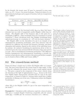 8.2 The crossed-beam method 153
In the formula, the atomic mass M must be expressed in atom mass
units, e.g. M = 1 a.m.u. for atomic hydrogen. Numerical values of u are
given below for hydrogen and a vapour of caesium, both at a temperature
of T = 300 K.6 6
In this table ∆fD = 1.7u/λ.
M (a.m.u.) u (m s−1
) ∆ωD/ω0 ∆fD (GHz), for 600 nm
H 1 2230 1 × 10−5
6
Cs 133 200 1 × 10−6
0.5
The values given for the fractional width ∆ωD/ω0 show that heavy
elements have an order of magnitude smaller Doppler width than hy-
drogen. The Doppler shift of the frequency ∆fD is also given for a
wavelength of 600 nm. (This wavelength does not correspond to actual
transitions.7
) These calculations show that Doppler broadening limits
7
The Doppler widths of optical transi-
tions in other elements normally lie be-
tween the values for H and Cs. A use-
ful way to remember the correct order
of magnitude is as follows. The speed
of sound in air is 330 m s−1 (at 0 ◦C),
slightly less than the speed of the air
molecules. The speed of sound divided
by the speed of light equals 10−6. Mul-
tiplication by a factor of 2 converts the
half-width to a FWHM of ∆ωD/ω0
2× 10−6, which gives a reasonable esti-
mate of the fractional Doppler shift of
medium-heavy elements.
optical spectroscopy to a resolution of ∼ 106
even for heavy elements.8
8
The resolving power of a Fabry–Perot
étalon can easily exceed ∼ 106 (Brooker
2003), so that normally the instrumen-
tal width does not limit the resolution,
in the visible region.
The Doppler eﬀect on the absorption of a gas is an example of an
inhomogeneous broadening mechanism; each atom interacts with the
radiation in a diﬀerent way because the frequency detuning, and hence
absorption and emission, depend on the velocity of the individual atom.
In contrast, the radiative broadening by spontaneous decay of the ex-
cited level gives the same natural width for all atoms of the same species
in a gas—this is a homogeneous broadening mechanism.9
The diﬀerence
9
The diﬀerent characteristics of the two
types of broadening mechanism are dis-
cussed further in this chapter, e.g. see
Fig. 8.3.
between homogeneous and inhomogeneous broadening is crucially im-
portant in laser physics and an extensive discussion and further examples
can be found in Davis (1996) and Corney (2000).10
10
The treatment of the saturation of
gain in diﬀerent classes of laser system
is closely related to the discussion of
saturation of absorption, both in prin-
ciple and also in the historical develop-
ment of these subjects.
8.2 The crossed-beam method
Figure 8.2 shows a simple way to reduce the Doppler eﬀect on a transi-
tion. The laser beam intersects the atomic beam at right angles. A thin
vertical slit collimates the atomic beam to give a small angular spread
α. This gives a spread in the component of the atomic velocity along
the direction of the light of approximately αvbeam. Atoms in the beam
have slightly higher characteristic velocities than in a gas at the same
temperature, as shown in Table 8.1, because faster atoms have a higher
probability of eﬀusing out of the oven. Collimation reduces the Doppler
broadening to
∆f 
αvbeam
λ
∼ α∆fD , (8.8)
where ∆fD is the Doppler width of a gas at the same temperature as
the beam.11
11
A numerical factor of 0.7 1.2/1.7
has been dropped. To obtain a precise
formula we would have to consider the
velocity distribution in the beam and
its collimation—usually the exit slit of
the oven and the collimation slit have
comparable widths.
Example 8.1 Calculation of the collimation angle for a beam of sodium
that gives a residual Doppler broadening comparable with the natural
width ∆fN = 10 MHz (for the resonance transition at λ = 589 nm)
 