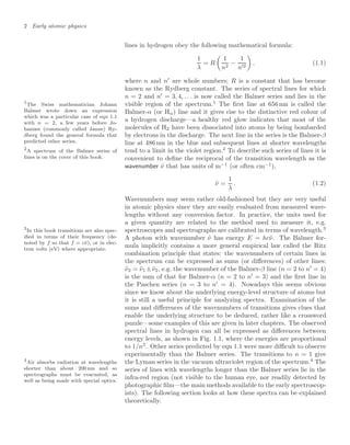 2 Early atomic physics
lines in hydrogen obey the following mathematical formula:
1
λ
= R

1
n2
−
1
n2

, (1.1)
where n and n
are whole numbers; R is a constant that has become
known as the Rydberg constant. The series of spectral lines for which
n = 2 and n
= 3, 4, . . . is now called the Balmer series and lies in the
visible region of the spectrum.1
The ﬁrst line at 656 nm is called the
1
The Swiss mathematician Johann
Balmer wrote down an expression
which was a particular case of eqn 1.1
with n = 2, a few years before Jo-
hannes (commonly called Janne) Ry-
dberg found the general formula that
predicted other series.
Balmer-α (or Hα) line and it gives rise to the distinctive red colour of
a hydrogen discharge—a healthy red glow indicates that most of the
molecules of H2 have been dissociated into atoms by being bombarded
by electrons in the discharge. The next line in the series is the Balmer-β
line at 486 nm in the blue and subsequent lines at shorter wavelengths
tend to a limit in the violet region.2
To describe such series of lines it is
2
A spectrum of the Balmer series of
lines is on the cover of this book. convenient to deﬁne the reciprocal of the transition wavelength as the
wavenumber ν̃ that has units of m−1
(or often cm−1
),
ν̃ =
1
λ
. (1.2)
Wavenumbers may seem rather old-fashioned but they are very useful
in atomic physics since they are easily evaluated from measured wave-
lengths without any conversion factor. In practice, the units used for
a given quantity are related to the method used to measure it, e.g.
spectroscopes and spectrographs are calibrated in terms of wavelength.3
3
In this book transitions are also spec-
iﬁed in terms of their frequency (de-
noted by f so that f = cν̃), or in elec-
tron volts (eV) where appropriate.
A photon with wavenumber ν̃ has energy E = hcν̃. The Balmer for-
mula implicitly contains a more general empirical law called the Ritz
combination principle that states: the wavenumbers of certain lines in
the spectrum can be expressed as sums (or diﬀerences) of other lines:
ν̃3 = ν̃1 ±ν̃2, e.g. the wavenumber of the Balmer-β line (n = 2 to n
= 4)
is the sum of that for Balmer-α (n = 2 to n
= 3) and the ﬁrst line in
the Paschen series (n = 3 to n
= 4). Nowadays this seems obvious
since we know about the underlying energy-level structure of atoms but
it is still a useful principle for analyzing spectra. Examination of the
sums and diﬀerences of the wavenumbers of transitions gives clues that
enable the underlying structure to be deduced, rather like a crossword
puzzle—some examples of this are given in later chapters. The observed
spectral lines in hydrogen can all be expressed as diﬀerences between
energy levels, as shown in Fig. 1.1, where the energies are proportional
to 1/n2
. Other series predicted by eqn 1.1 were more diﬃcult to observe
experimentally than the Balmer series. The transitions to n = 1 give
the Lyman series in the vacuum ultraviolet region of the spectrum.4
The
4
Air absorbs radiation at wavelengths
shorter than about 200 nm and so
spectrographs must be evacuated, as
well as being made with special optics.
series of lines with wavelengths longer than the Balmer series lie in the
infra-red region (not visible to the human eye, nor readily detected by
photographic ﬁlm—the main methods available to the early spectroscop-
ists). The following section looks at how these spectra can be explained
theoretically.
 