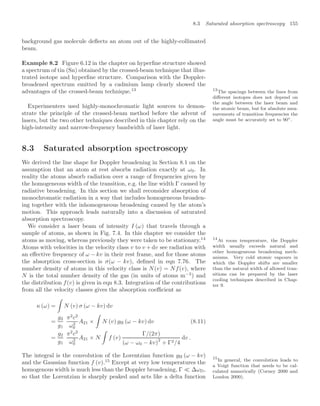8.3 Saturated absorption spectroscopy 155
background gas molecule deﬂects an atom out of the highly-collimated
beam.
Example 8.2 Figure 6.12 in the chapter on hyperﬁne structure showed
a spectrum of tin (Sn) obtained by the crossed-beam technique that illus-
trated isotope and hyperﬁne structure. Comparison with the Doppler-
broadened spectrum emitted by a cadmium lamp clearly showed the
advantages of the crossed-beam technique.13 13
The spacings between the lines from
diﬀerent isotopes does not depend on
the angle between the laser beam and
the atomic beam, but for absolute mea-
surements of transition frequencies the
angle must be accurately set to 90◦.
Experimenters used highly-monochromatic light sources to demon-
strate the principle of the crossed-beam method before the advent of
lasers, but the two other techniques described in this chapter rely on the
high-intensity and narrow-frequency bandwidth of laser light.
8.3 Saturated absorption spectroscopy
We derived the line shape for Doppler broadening in Section 8.1 on the
assumption that an atom at rest absorbs radiation exactly at ω0. In
reality the atoms absorb radiation over a range of frequencies given by
the homogeneous width of the transition, e.g. the line width Γ caused by
radiative broadening. In this section we shall reconsider absorption of
monochromatic radiation in a way that includes homogeneous broaden-
ing together with the inhomogeneous broadening caused by the atom’s
motion. This approach leads naturally into a discussion of saturated
absorption spectroscopy.
We consider a laser beam of intensity I (ω) that travels through a
sample of atoms, as shown in Fig. 7.4. In this chapter we consider the
atoms as moving, whereas previously they were taken to be stationary.14 14
At room temperature, the Doppler
width usually exceeds natural and
other homogeneous broadening mech-
anisms. Very cold atomic vapours in
which the Doppler shifts are smaller
than the natural width of allowed tran-
sitions can be prepared by the laser
cooling techniques described in Chap-
ter 9.
Atoms with velocities in the velocity class v to v + dv see radiation with
an eﬀective frequency of ω − kv in their rest frame, and for those atoms
the absorption cross-section is σ(ω − kv), deﬁned in eqn 7.76. The
number density of atoms in this velocity class is N(v) = Nf(v), where
N is the total number density of the gas (in units of atoms m−3
) and
the distribution f(v) is given in eqn 8.3. Integration of the contributions
from all the velocity classes gives the absorption coeﬃcient as
κ (ω) =

N (v) σ (ω − kv) dv
=
g2
g1
π2
c2
ω2
0
A21 ×

N (v) gH (ω − kv) dv (8.11)
=
g2
g1
π2
c2
ω2
0
A21 × N

f (v)
Γ/(2π)
(ω − ω0 − kv)
2
+ Γ2/4
dv .
The integral is the convolution of the Lorentzian function gH (ω − kv)
and the Gaussian function f (v).15
Except at very low temperatures the
15
In general, the convolution leads to
a Voigt function that needs to be cal-
culated numerically (Corney 2000 and
Loudon 2000).
homogenous width is much less than the Doppler broadening, Γ  ∆ωD,
so that the Lorentzian is sharply peaked and acts like a delta function
 