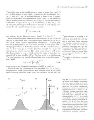 8.3 Saturated absorption spectroscopy 157
This is the same as the modiﬁcation we made in going from eqn 7.70
to 7.72 but applied to each velocity class within the distribution. Here
N1 (v) and N2 (v) are the number densities in levels 1 and 2, respec-
tively, for atoms with velocities between v and v +dv. At low intensities
almost all the atoms stay in level 1, so N1(v)  N(v) has the Gaussian
distribution in eqn 8.3 and N2  0, as illustrated in Fig. 8.3(a). For
all intensities, the integral of the number densities in each velocity class
equals the total number density in that level, i.e.
 ∞
−∞
N1 (v) dv = N1 , (8.18)
and similarly for N2. The total number density N = N1 + N2.18 18
This treatment of saturation is re-
stricted to two-level atoms. Real sys-
tems with degeneracy are more diﬃ-
cult to treat since, under conditions
with signiﬁcation saturation of the ab-
sorption, the atoms are usually not
uniformly distributed over the sub-
levels (unless the light is unpolarized).
Nevertheless, the expression N1(v) −
g1N2(v)/g2 is often used for the diﬀer-
ence in population densities in a given
velocity class.
In saturated absorption spectroscopy the quantity N1(v) − N2(v) is
aﬀected by interaction with a strong laser beam, as shown in Fig. 8.3(b)
and Fig. 8.4 shows a typical experimental arrangement. The beam split-
ter divides the power of the laser beam between a weak probe and a
stronger pump beam.19
Both these beams have the same frequency ω
19
Normally, we have Iprobe  Isat and
Ipump  Isat.
and the two beams go in opposite directions through the sample cell
containing the atomic vapour. The pump beam interacts with atoms
that have velocity v = (ω − ω0)/k and excites many of them into the
upper level, as shown in Fig. 8.3(b). This is referred to as hole burning.
The hole burnt into the lower-level population by a beam of intensity I
has a width
∆ωhole = Γ

1 +
I
Isat
1/2
, (8.19)
equal to the power-broadened homogeneous width in eqn 7.88.
When the laser has a frequency far from resonance, |ω − ω0|  ∆ωhole,
the pump and probe beams interact with diﬀerent atoms so the pump
beam does not aﬀect the probe beam, as illustrated on the left- and
(a) (b)
Fig. 8.3 The saturation of absorption.
(a) A weak beam does not signiﬁcantly
alter the number density of atoms in
each level. The number density in the
lower level N1(v) has a Gaussian dis-
tribution of velocities characteristic of
Doppler broadening of width ∆ωD/k.
The upper level has a negligible popu-
lation, N2(v) 0. (b) A high-intensity
laser beam burns a deep hole—the pop-
ulation diﬀerence N1(v) − N2(v) tends
to zero for the atoms that interact most
strongly with the light (those with ve-
locity v = (ω−ω0)/k). Note that N1(v)
does not tend to zero: strong pumping
of a two-level system never gives popu-
lation inversion. This ﬁgure also shows
clearly that Doppler broadening is in-
homogeneous so that atoms interact in
diﬀerent ways within the radiation.
 