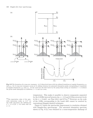 160 Doppler-free laser spectroscopy
Cross-over
X
Intensity
of
probe
beam
at
detector
(a)
(b)
Fig. 8.5 The formation of a cross-over resonance. (a) A three-level atom with two allowed transitions at angular frequencies ω12
and ω13. (b) A cross-over resonance occurs at X, midway between two saturated absorption peaks corresponding to transitions
at angular frequencies ω12 and ω13. At the cross-over the hole burnt by the pump beam acting on transition 1 ↔ 2 reduces
the probe beam absorption on transition 1 ↔ 3, and vice versa.
temperature. This makes it possible to observe components separated
by the 3.3 GHz interval between the j = 1/2 and 3/2 ﬁne-structure levels
in the n = 3 shell—see Figs 8.6(c) and 8.7(a).22
Structure on the scale
22
The expectation value of the spin–
orbit interaction scales as 1/n3 (in
eqn 2.56) and hence the splitting for
n = 3 is 8/27 0.3 times that for
n = 2.
of the 1 GHz corresponding to the Lamb shift cannot be resolved by
conventional Doppler-limited techniques.
Figure 8.7 shows the spectacular improvement in resolution obtained
with Doppler-free spectroscopy. The saturated absorption spectrum
shown in Fig. 8.7(c) was obtained in a room-temperature discharge of
 