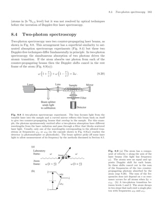 8.4 Two-photon spectroscopy 163
(atoms in 2s 2
S1/2 level) but it was not resolved by optical techniques
before the invention of Doppler-free laser spectroscopy.
8.4 Two-photon spectroscopy
Two-photon spectroscopy uses two counter-propagating laser beams, as
shown in Fig. 8.8. This arrangement has a superﬁcial similarity to sat-
urated absorption spectroscopy experiments (Fig. 8.4) but these two
Doppler-free techniques diﬀer fundamentally in principle. In two-photon
spectroscopy the simultaneous absorption of two photons drives the
atomic transition. If the atom absorbs one photon from each of the
counter-propagating beams then the Doppler shifts cancel in the rest
frame of the atom (Fig. 8.9(a)):
ω
$
1 +
v
c

+ ω
$
1 −
v
c

= 2ω . (8.20)
Beam splitter
sends light
to calibration Detector
Sample
Lens Mirror
Filter
Laser
Fig. 8.8 A two-photon spectroscopy experiment. The lens focuses light from the
tunable laser into the sample and a curved mirror reﬂects this beam back on itself
to give two counter-propagating beams that overlap in the sample. For this exam-
ple, the photons spontaneously emitted after a two-photon absorption have diﬀerent
wavelengths from the laser radiation and pass through a ﬁlter that blocks scattered
laser light. Usually, only one of the wavelengths corresponding to the allowed tran-
sitions at frequencies ω1i or ωi2 (in the cascade shown in Fig. 8.9(a)) reaches the
detector (a photomultiplier or photodiode). The beam splitter picks oﬀ some laser
light to allow measurement of its frequency by the methods discussed in Section 8.5.
(a)
(b)
Atom
2
1
Laboratory
frame:
Atom
frame:
Fig. 8.9 (a) The atom has a compo-
nent of velocity v along the axis of the
laser beams (the light has frequency
ω). The atoms sees an equal and op-
posite Doppler shift for each beam.
So these shifts cancel out in the sum
of the frequencies of the two counter-
propagating photons absorbed by the
atom (eqn 8.20). The sum of the fre-
quencies does not depend on v so reso-
nance occurs for all atoms when 2ω =
ω12. (b) A two-photon transition be-
tween levels 1 and 2. The atom decays
in two steps that each emit a single pho-
ton with frequencies ωi2 and ω1i.
 