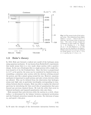 1.3 Bohr’s theory 3
Fig. 1.1 The energy levels of the hydro-
gen atom. The transitions from higher
shells n = 2, 3, 4, . . . down to the n = 1
shell give the Lyman series of spectral
lines. The series of lines formed by
transitions to other shells are: Balmer
(n = 2), Paschen (n = 3), Brack-
ett (n = 4) and Pfund (n = 5) (the
last two are not labelled in the ﬁgure).
Within each series the lines are denoted
by Greek letters, e.g. Lα for n = 2 to
n = 1 and Hβ for n = 4 to n = 2.
1.3 Bohr’s theory
In 1913, Bohr put forward a radical new model of the hydrogen atom
using quantum mechanics. It was known from Rutherford’s experiments
that inside atoms there is a very small, dense nucleus with a positive
charge. In the case of hydrogen this is a single proton with a single elec-
tron bound to it by the Coulomb force. Since the force is proportional
to 1/r2
, as for gravity, the atom can be considered in classical terms as
resembling a miniature solar system with the electron orbiting around
the proton, just like a planet going around the sun. However, quantum
mechanics is important in small systems and only certain electron orbits
are allowed. This can be deduced from the observation that hydrogen
atoms emit light only at particular wavelengths corresponding to tran-
sitions between discrete energies. Bohr was able to explain the observed
spectrum by introducing the then novel idea of quantisation that goes
beyond any previous classical theory. He took the orbits that occur in
classical mechanics and imposed quantisation rules onto them.
Bohr assumed that each electron orbits the nucleus in a circle, whose
radius r is determined by the balance between centripetal acceleration
and the Coulomb attraction towards the proton. For electrons of mass
me and speed v this gives
mev2
r
=
e2
4π0r2
. (1.3)
In SI units the strength of the electrostatic interaction between two
 