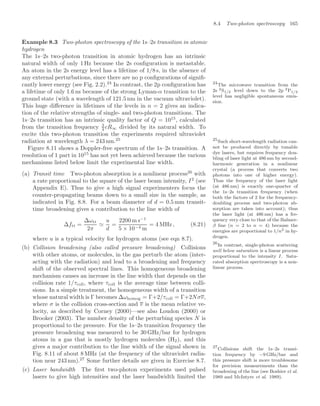 8.4 Two-photon spectroscopy 165
Example 8.3 Two-photon spectroscopy of the 1s–2s transition in atomic
hydrogen
The 1s–2s two-photon transition in atomic hydrogen has an intrinsic
natural width of only 1 Hz because the 2s conﬁguration is metastable.
An atom in the 2s energy level has a lifetime of 1/8 s, in the absence of
any external perturbations, since there are no p conﬁgurations of signiﬁ-
cantly lower energy (see Fig. 2.2).24
In contrast, the 2p conﬁguration has 24
The microwave transition from the
2s 2S1/2 level down to the 2p 2P1/2
level has negligible spontaneous emis-
sion.
a lifetime of only 1.6 ns because of the strong Lyman-α transition to the
ground state (with a wavelength of 121.5 nm in the vacuum ultraviolet).
This huge diﬀerence in lifetimes of the levels in n = 2 gives an indica-
tion of the relative strengths of single- and two-photon transitions. The
1s–2s transition has an intrinsic quality factor of Q = 1015
, calculated
from the transition frequency 3
4 cR∞ divided by its natural width. To
excite this two-photon transition the experiments required ultraviolet
radiation at wavelength λ = 243 nm.25 25
Such short-wavelength radiation can-
not be produced directly by tunable
dye lasers, but requires frequency dou-
bling of laser light at 486 nm by second-
harmonic generation in a nonlinear
crystal (a process that converts two
photons into one of higher energy).
Thus the frequency of the laser light
(at 486 nm) is exactly one-quarter of
the 1s–2s transition frequency (when
both the factors of 2 for the frequency-
doubling process and two-photon ab-
sorption are taken into account); thus
the laser light (at 486 nm) has a fre-
quency very close to that of the Balmer-
β line (n = 2 to n = 4) because the
energies are proportional to 1/n2 in hy-
drogen.
Figure 8.11 shows a Doppler-free spectrum of the 1s–2s transition. A
resolution of 1 part in 1015
has not yet been achieved because the various
mechanisms listed below limit the experimental line width.
(a) Transit time Two-photon absorption is a nonlinear process26
with
26
In contrast, single-photon scattering
well below saturation is a linear process
proportional to the intensity I. Satu-
rated absorption spectroscopy is a non-
linear process.
a rate proportional to the square of the laser beam intensity, I2
(see
Appendix E). Thus to give a high signal experimenters focus the
counter-propagating beams down to a small size in the sample, as
indicated in Fig. 8.8. For a beam diameter of d = 0.5 mm transit-
time broadening gives a contribution to the line width of
∆ftt =
∆ωtt
2π

u
d
=
2200 m s−1
5 × 10−4 m
= 4 MHz , (8.21)
where u is a typical velocity for hydrogen atoms (see eqn 8.7).
(b) Collision broadening (also called pressure broadening) Collisions
with other atoms, or molecules, in the gas perturb the atom (inter-
acting with the radiation) and lead to a broadening and frequency
shift of the observed spectral lines. This homogeneous broadening
mechanism causes an increase in the line width that depends on the
collision rate 1/τcoll, where τcoll is the average time between colli-
sions. In a simple treatment, the homogeneous width of a transition
whose natural width is Γ becomes ∆ωhomog = Γ+2/τcoll = Γ+2Nσv,
where σ is the collision cross-section and v is the mean relative ve-
locity, as described by Corney (2000)—see also Loudon (2000) or
Brooker (2003). The number density of the perturbing species N is
proportional to the pressure. For the 1s–2s transition frequency the
pressure broadening was measured to be 30 GHz/bar for hydrogen
atoms in a gas that is mostly hydrogen molecules (H2), and this
gives a major contribution to the line width of the signal shown in
Fig. 8.11 of about 8 MHz (at the frequency of the ultraviolet radia-
tion near 243 nm).27
Some further details are given in Exercise 8.7.
27
Collisions shift the 1s–2s transi-
tion frequency by −9 GHz/bar and
this pressure shift is more troublesome
for precision measurements than the
broadening of the line (see Boshier et al.
1989 and McIntyre et al. 1989).
(c) Laser bandwidth The ﬁrst two-photon experiments used pulsed
lasers to give high intensities and the laser bandwidth limited the
 