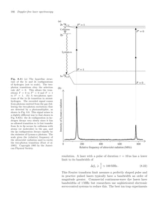 166 Doppler-free laser spectroscopy
Fig. 8.11 (a) The hyperﬁne struc-
ture of the 1s and 2s conﬁgurations
of hydrogen (not to scale). The two-
photon transitions obey the selection
rule ∆F = 0. This allows the tran-
sitions F = 0 to F  = 0 and F = 1
to F  = 1. (b) A two-photon spec-
trum of the 1s–2s transition in atomic
hydrogen. The recorded signal comes
from photons emitted from the gas (fol-
lowing the two-photon excitation) that
are detected by a photomultiplier, as
shown in Fig. 8.8. This signal arises in
a slightly diﬀerent way to that shown in
Fig. 8.9(b): the 2s conﬁguration in hy-
drogen decays very slowly since it has
no allowed transition to 1s but transfer
from 2s to 2p occurs by collisions with
atoms (or molecules) in the gas, and
the 2p conﬁguration decays rapidly by
the emission of Lyman-α photons. The
scale gives the (relative) frequency of
the ultraviolet radiation used to excite
the two-photon transition (Foot et al.
1985). Copyright 1985 by the Ameri-
can Physical Society. Relative frequency of ultraviolet radiation (MHz)
(a)
(b)
Collisions
0 200 400 800
600
Intensity
of
Lyman-
radiation
Lyman-
resolution. A laser with a pulse of duration τ = 10 ns has a lower
limit to its bandwidth of
∆fL ⩾
1
τ
 100 MHz. (8.22)
This Fourier transform limit assumes a perfectly shaped pulse and
in practice pulsed lasers typically have a bandwidth an order of
magnitude greater. Commercial continuous-wave dye lasers have
bandwidths of 1 MHz but researchers use sophisticated electronic
servo-control systems to reduce this. The best ion trap experiments
 