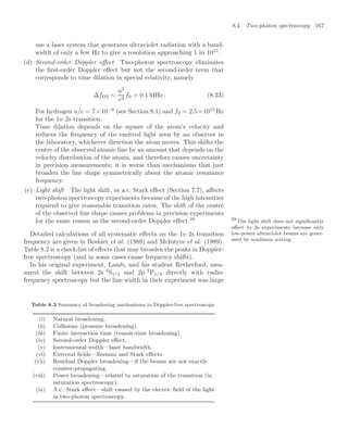 8.4 Two-photon spectroscopy 167
use a laser system that generates ultraviolet radiation with a band-
width of only a few Hz to give a resolution approaching 1 in 1015
.
(d) Second-order Doppler eﬀect Two-photon spectroscopy eliminates
the ﬁrst-order Doppler eﬀect but not the second-order term that
corresponds to time dilation in special relativity, namely
∆fD2 ∼
u2
c2
f0 = 0.1 MHz . (8.23)
For hydrogen u/c = 7×10−6
(see Section 8.1) and f0 = 2.5×1015
Hz
for the 1s–2s transition.
Time dilation depends on the square of the atom’s velocity and
reduces the frequency of the emitted light seen by an observer in
the laboratory, whichever direction the atom moves. This shifts the
centre of the observed atomic line by an amount that depends on the
velocity distribution of the atoms, and therefore causes uncertainty
in precision measurements; it is worse than mechanisms that just
broaden the line shape symmetrically about the atomic resonance
frequency.
(e) Light shift The light shift, or a.c. Stark eﬀect (Section 7.7), aﬀects
two-photon spectroscopy experiments because of the high intensities
required to give reasonable transition rates. The shift of the centre
of the observed line shape causes problems in precision experiments
for the same reason as the second-order Doppler eﬀect.28 28
The light shift does not signiﬁcantly
aﬀect 1s–2s experiments because only
low-power ultraviolet beams are gener-
ated by nonlinear mixing.
Detailed calculations of all systematic eﬀects on the 1s–2s transition
frequency are given in Boshier et al. (1989) and McIntyre et al. (1989).
Table 8.2 is a check-list of eﬀects that may broaden the peaks in Doppler-
free spectroscopy (and in some cases cause frequency shifts).
In his original experiment, Lamb, and his student Retherford, mea-
sured the shift between 2s 2
S1/2 and 2p 2
P1/2 directly with radio-
frequency spectroscopy but the line width in their experiment was large
Table 8.2 Summary of broadening mechanisms in Doppler-free spectroscopy.
(i) Natural broadening.
(ii) Collisions (pressure broadening).
(iii) Finite interaction time (transit-time broadening).
(iv) Second-order Doppler eﬀect.
(v) Instrumental width—laser bandwidth.
(vi) External ﬁelds—Zeeman and Stark eﬀects.
(vii) Residual Doppler broadening—if the beams are not exactly
counter-propagating.
(viii) Power broadening—related to saturation of the transition (in
saturation spectroscopy).
(ix) A.c. Stark eﬀect—shift caused by the electric ﬁeld of the light
in two-photon spectroscopy.
 