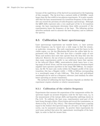 168 Doppler-free laser spectroscopy
because of the rapid decay of the 2p level (as mentioned at the beginning
of this example). The 2p level has a natural width of 100 MHz—much
larger than the line width in two-photon experiments. It is quite remark-
able that the laser measurements of a transition frequency in the ultravi-
olet can exceed the precision of radio-frequency spectroscopy. Although
the QED shifts represent only a very small part of the 1s–2s transition
energy, the laser experiments determine these shifts accurately if the
experimenters know the frequency of the laser. The following section
describes methods used to measure the laser frequency and so calibrate
the spectra.
8.5 Calibration in laser spectroscopy
Laser spectroscopy experiments use tunable lasers, i.e. laser systems
whose frequency can be tuned over a wide range to ﬁnd the atomic,
or molecular, resonances. The early experiments used dye lasers in the
visible region, e.g. the dye Rhodamine 6G gives the yellow light for ex-
periments with sodium. The best dyes have a tunable range of over
50 nm and modern dyes exist that operate from the deep blue into the
infra-red. However, the use of dyes in solution can be messy, and nowa-
days many experimenters prefer to use solid-state lasers that operate
in the infra-red (Davis 1996); semiconductor diode lasers have a tun-
ing range of about 10 nm, and the more general-purpose titanium-doped
sapphire laser operates anywhere in the range 700–1000nm. In compar-
ison, the He–Ne laser only works within the Doppler proﬁle of the neon
transition; this has a Doppler width ∼ 1 GHz at 633 nm corresponding
to a wavelength range of only 0.001 nm. This ﬁxed and well-deﬁned
wavelength can be used as a frequency reference (and similarly for other
lasers operating on atomic transitions).
The method of calibrating the laser frequency depends on whether the
experiment requires absolute or relative measurements.
8.5.1 Calibration of the relative frequency
Experiments that measure the separations of the components within the
spectrum require an accurate frequency scale for the laser scan, e.g. in
the measurement of the isotope shifts and hyperﬁne splittings shown in
Fig. 6.12. To calibrate the laser scan, experimenters send part of the
laser beam through a Fabry–Perot étalon and record the transmission, as
shown in Fig. 8.12 (cf. Fig. 8.6(a)). The observed fringes have a spacing
equal to the étalon’s free-spectral range of c/2l and l, the length of the
cavity, can be measured accurately. In practice these experiments do
need some method that gives the approximate wavelengths of the laser
light, in order to ﬁnd the atomic lines.
 