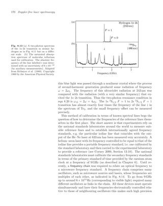 170 Doppler-free laser spectroscopy
Fig. 8.13 (a) A two-photon spectrum
of the 1s–2s transition in atomic hy-
drogen as in Fig. 8.11 but on a diﬀer-
ent scale. (b) The saturated absorp-
tion spectrum of molecular tellurium
used for calibration. The absolute fre-
quency of the line labelled i was deter-
mined with an uncertainty of 6×10−10
(by auxiliary measurements). Adapted
from McIntyre et al. (1989). Copyright
1989 by the American Physical Society.
(a)
(b)
Frequency (GHz)
1 2 3
this blue light was passed through a nonlinear crystal where the process
of second-harmonic generation produced some radiation of frequency
ω = 2ωL. The frequency of this ultraviolet radiation at 243 nm was
compared with the radiation (with a very similar frequency) that ex-
cited the 1s–2s transition. Thus the two-photon resonance condition in
eqn 8.20 is ω12 = 2ω = 4ωL. The 1s 2
S1/2 F = 1 to 2s 2
S1/2 F = 1
transition has almost exactly four times the frequency of the line i in
the spectrum of Te2, and the small frequency oﬀset can be measured
precisely.
This method of calibration in terms of known spectral lines begs the
question of how to determine the frequencies of the reference lines them-
selves in the ﬁrst place. The short answer is that experimenters rely on
the national standards laboratories around the world to measure suit-
able reference lines and to establish internationally agreed frequency
standards, e.g. the particular iodine line that coincides with the out-
put of the He–Ne laser at 633 nm has been measured very accurately. A
helium–neon laser with its frequency controlled to be equal to that of the
iodine line provides a portable frequency standard, i.e. one calibrated by
the standard laboratory and then carried to the experimental laboratory
to provide a reference (see Corney 2000, Section 13.10). The national
standards laboratories must calibrate the secondary frequency standards
in terms of the primary standard of time provided by the caesium atom
clock at a frequency of 9 GHz (as described in Chapter 6). Until re-
cently, a frequency chain was required to relate an optical frequency to
a microwave frequency standard. A frequency chain comprises many
oscillators, such as microwave sources and lasers, whose frequencies are
multiples of each other, as indicated in Fig. 8.14. To go from 9 GHz
up to around 6 × 1014
Hz (corresponding to visible light) required many
diﬀerent oscillators as links in the chain. All these devices must operate
simultaneously and have their frequencies electronically controlled rela-
tive to those of neighbouring oscillators this makes such high precision
 