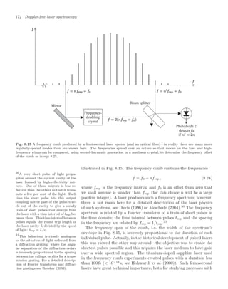 172 Doppler-free laser spectroscopy
Frequency-
doubling
crystal
Mirror
Beam splitter
Photodiode 2
detects
if
Fig. 8.15 A frequency comb produced by a femtosecond laser system (and an optical ﬁbre)—in reality there are many more
regularly-spaced modes than are shown here. The frequencies spread over an octave so that modes on the low- and high-
frequency wings can be compared, using second-harmonic generation in a nonlinear crystal, to determine the frequency oﬀset
of the comb as in eqn 8.25.
illustrated in Fig. 8.15. The frequency comb contains the frequencies
f = f0 + nfrep , (8.24)
where frep is the frequency interval and f0 is an oﬀset from zero that
we shall assume is smaller than frep (for this choice n will be a large
positive integer). A laser produces such a frequency spectrum; however,
there is not room here for a detailed description of the laser physics
of such systems, see Davis (1996) or Meschede (2004).30
The frequency
30
A very short pulse of light propa-
gates around the optical cavity of the
laser formed by high-reﬂectivity mir-
rors. One of these mirrors is less re-
ﬂective than the others so that it trans-
mits a few per cent of the light. Each
time the short pulse hits this output
coupling mirror part of the pulse trav-
els out of the cavity to give a steady
train of short pulses that emerge from
the laser with a time interval of trep be-
tween them. This time interval between
pulses equals the round trip length of
the laser cavity L divided by the speed
of light: trep = L/c.
spectrum is related by a Fourier transform to a train of short pulses in
the time domain; the time interval between pulses trep and the spacing
in the frequency are related by frep = 1/trep.31
31
This behaviour is closely analogous
to the situation of light reﬂected from
a diﬀraction grating, where the angu-
lar separation of the diﬀraction orders
is inversely proportional to the spacing
between the rulings, or slits for a trans-
mission grating. For a detailed descrip-
tion of Fourier transforms and diﬀrac-
tion gratings see Brooker (2003).
The frequency span of the comb, i.e. the width of the spectrum’s
envelope in Fig. 8.15, is inversely proportional to the duration of each
individual pulse. Actually, in the historical development of pulsed lasers
this was viewed the other way around—the objective was to create the
shortest pulses possible and this requires the laser medium to have gain
over a wide spectral region. The titanium-doped sapphire laser used
in the frequency comb experiments created pulses with a duration less
than 100 fs ( 10−13
s, see Holzwarth et al. (2000)). Such femtosecond
lasers have great technical importance, both for studying processes with
 