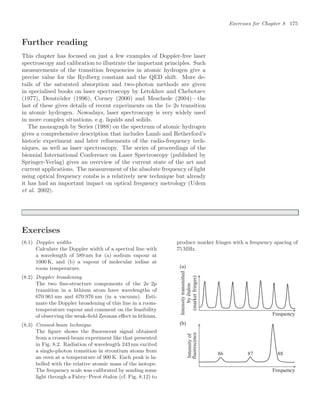 Exercises for Chapter 8 175
Further reading
This chapter has focused on just a few examples of Doppler-free laser
spectroscopy and calibration to illustrate the important principles. Such
measurements of the transition frequencies in atomic hydrogen give a
precise value for the Rydberg constant and the QED shift. More de-
tails of the saturated absorption and two-photon methods are given
in specialised books on laser spectroscopy by Letokhov and Chebotaev
(1977), Demtröder (1996), Corney (2000) and Meschede (2004)—the
last of these gives details of recent experiments on the 1s–2s transition
in atomic hydrogen. Nowadays, laser spectroscopy is very widely used
in more complex situations, e.g. liquids and solids.
The monograph by Series (1988) on the spectrum of atomic hydrogen
gives a comprehensive description that includes Lamb and Retherford’s
historic experiment and later reﬁnements of the radio-frequency tech-
niques, as well as laser spectroscopy. The series of proceedings of the
biennial International Conference on Laser Spectroscopy (published by
Springer-Verlag) gives an overview of the current state of the art and
current applications. The measurement of the absolute frequency of light
using optical frequency combs is a relatively new technique but already
it has had an important impact on optical frequency metrology (Udem
et al. 2002).
Exercises
(8.1) Doppler widths
Calculate the Doppler width of a spectral line with
a wavelength of 589 nm for (a) sodium vapour at
1000 K, and (b) a vapour of molecular iodine at
room temperature.
(8.2) Doppler broadening
The two ﬁne-structure components of the 2s–2p
transition in a lithium atom have wavelengths of
670.961 nm and 670.976 nm (in a vacuum). Esti-
mate the Doppler broadening of this line in a room-
temperature vapour and comment on the feasibility
of observing the weak-ﬁeld Zeeman eﬀect in lithium.
(8.3) Crossed-beam technique
The ﬁgure shows the ﬂuorescent signal obtained
from a crossed-beam experiment like that presented
in Fig. 8.2. Radiation of wavelength 243 nm excited
a single-photon transition in strontium atoms from
an oven at a temperature of 900 K. Each peak is la-
belled with the relative atomic mass of the isotope.
The frequency scale was calibrated by sending some
light through a Fabry–Perot étalon (cf. Fig. 8.12) to
produce marker fringes with a frequency spacing of
75 MHz.
Intensity
transmitted
by
etalon
(marker
fringes)
Frequency
Frequency
Intensity
of
fluorescence
86 87 88
(a)
(b)
 