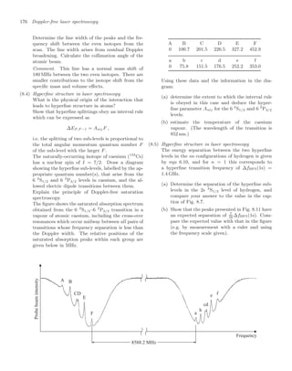 176 Doppler-free laser spectroscopy
Determine the line width of the peaks and the fre-
quency shift between the even isotopes from the
scan. The line width arises from residual Doppler
broadening. Calculate the collimation angle of the
atomic beam.
Comment. This line has a normal mass shift of
180 MHz between the two even isotopes. There are
smaller contributions to the isotope shift from the
speciﬁc mass and volume eﬀects.
(8.4) Hyperﬁne structure in laser spectroscopy
What is the physical origin of the interaction that
leads to hyperﬁne structure in atoms?
Show that hyperﬁne splittings obey an interval rule
which can be expressed as
∆EF,F −1 = AnljF ,
i.e. the splitting of two sub-levels is proportional to
the total angular momentum quantum number F
of the sub-level with the larger F.
The naturally-occurring isotope of caesium (133
Cs)
has a nuclear spin of I = 7/2. Draw a diagram
showing the hyperﬁne sub-levels, labelled by the ap-
propriate quantum number(s), that arise from the
6 2
S1/2 and 6 2
P3/2 levels in caesium, and the al-
lowed electric dipole transitions between them.
Explain the principle of Doppler-free saturation
spectroscopy.
The ﬁgure shows the saturated absorption spectrum
obtained from the 6 2
S1/2–6 2
P3/2 transition in a
vapour of atomic caesium, including the cross-over
resonances which occur midway between all pairs of
transitions whose frequency separation is less than
the Doppler width. The relative positions of the
saturated absorption peaks within each group are
given below in MHz.
Frequency
a
b
cd
e f
A B
CD
E
F
8588.2 MHz
Probe
beam
intensity
A B C D E F
0 100.7 201.5 226.5 327.2 452.9
a b c d e f
0 75.8 151.5 176.5 252.2 353.0
Using these data and the information in the dia-
gram:
(a) determine the extent to which the interval rule
is obeyed in this case and deduce the hyper-
ﬁne parameter Anlj for the 6 2
S1/2 and 6 2
P3/2
levels;
(b) estimate the temperature of the caesium
vapour. (The wavelength of the transition is
852 nm.)
(8.5) Hyperﬁne structure in laser spectroscopy
The energy separation between the two hyperﬁne
levels in the ns conﬁgurations of hydrogen is given
by eqn 6.10, and for n = 1 this corresponds to
a hyperﬁne transition frequency of ∆fHFS(1s) =
1.4 GHz.
(a) Determine the separation of the hyperﬁne sub-
levels in the 2s 2
S1/2 level of hydrogen, and
compare your answer to the value in the cap-
tion of Fig. 8.7.
(b) Show that the peaks presented in Fig. 8.11 have
an expected separation of 7
16
∆fHFS(1s). Com-
pare the expected value with that in the ﬁgure
(e.g. by measurement with a ruler and using
the frequency scale given).
 