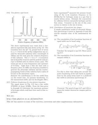 Exercises for Chapter 8 177
(8.6) Two-photon experiment
Relative frequency of radiation (MHz)
Intensity
129
128
0 200 800
400 600 1000
131
132
134
136
The above experimental scan comes from a two-
photon experiment like that shown in Fig. 8.8. The
transition from the 5p6 1
S0 ground level of xenon
to a J = 0 level of the 5p5
6p conﬁguration was ex-
cited by ultraviolet radiation with a wavelength of
249 nm and the scale gives the (relative) frequency
of this radiation. This J = 0 to J
= 0 transition
has no hyperﬁne structure and the peak for each iso-
tope is labelled with its relative atomic mass. The
xenon gas was at room temperature and a pressure
of 0.3 mbar. Light from a blue dye laser with a
frequency jitter of 1 MHz was frequency-doubled to
generate the ultraviolet radiation and the counter-
propagating beams of this radiation had a radius of
0.1 mm in the interaction region.
Estimate the contributions to the line width from
(a) the transit time, (b) pressure broadening, (c)
the instrumental width, and (d) the Doppler eﬀect.
(8.7) Collision broadening of a two-photon transition
The signal shown in Fig. 8.11 has a line width
(FWHM) of about 10 MHz. From the data given
in Example 8.3 determine the maximum pressure
of hydrogen which could have been used in that ex-
periment.
Later experiments36
measured the pressure broad-
ening of the 1s–2s transition frequency to be
20 GHz/bar for hydrogen atoms in a gas that is
mostly helium atoms. Estimate the cross-section
for collisions between metastable hydrogen and he-
lium atoms. Comment on the size of this cross-
section in relation to the size of atoms.
(8.8) Convolution of Lorentzian line shapes
A simple quantitative model of saturated absorp-
tion spectroscopy is given in Appendix D and this
exercise examines some of the mathematical de-
tails.
(a) The convolution of two Lorentzian functions of
equal width can be found using
 ∞
−∞
1
1 + (2y − x)2
1
1 + x2
dx =
1
2
π
1 + y2
.
(8.27)
Calculate the integral in eqn D.6. Hence prove
eqn D.7.
(b) The convolution of two Lorentzian functions of
unequal widths is
 ∞
−∞
1
a2 + (y + x)2
1
b2 + (y − x)2
dx
=

a + b
ab

π
(2y)2
+ (a + b)2
.
(8.28)
Use this to show that taking into account the
power broadening of the hole burnt in popula-
tions by the pump beam leads to a predicted
line width in saturation spectroscopy of
Γ
=
1
2
Γ
1
1 +

1 +
I
Isat
2
.
Comment. The proof of eqns 8.27 and 8.28 re-
quires the residue theorem for complex path in-
tegrals.
Web site:
http://www.physics.ox.ac.uk/users/foot
This site has answers to some of the exercises, corrections and other supplementary information.
36See Boshier et al. (1989) and McIntyre et al. (1989).
 