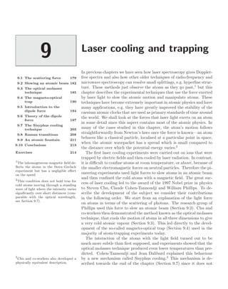 Laser cooling and trapping
9
9.1 The scattering force 179
9.2 Slowing an atomic beam 182
9.3 The optical molasses
technique 185
9.4 The magneto-optical
trap 190
9.5 Introduction to the
dipole force 194
9.6 Theory of the dipole
force 197
9.7 The Sisyphus cooling
technique 203
9.8 Raman transitions 208
9.9 An atomic fountain 211
9.10 Conclusions 213
Exercises 214
In previous chapters we have seen how laser spectroscopy gives Doppler-
free spectra and also how other older techniques of radio-frequency and
microwave spectroscopy can resolve small splittings, e.g. hyperﬁne struc-
ture. These methods just observe the atoms as they go past,1
but this
1
The inhomogeneous magnetic ﬁeld de-
ﬂects the atoms in the Stern–Gerlach
experiment but has a negligible eﬀect
on the speed.
chapter describes the experimental techniques that use the force exerted
by laser light to slow the atomic motion and manipulate atoms. These
techniques have become extremely important in atomic physics and have
many applications, e.g. they have greatly improved the stability of the
caesium atomic clocks that are used as primary standards of time around
the world. We shall look at the forces that laser light exerts on an atom
in some detail since this aspect contains most of the atomic physics. In
many of the cases studied in this chapter, the atom’s motion follows
straightforwardly from Newton’s laws once the force is known—an atom
behaves like a classical particle, localised at a particular point in space,
when the atomic wavepacket has a spread which is small compared to
the distance over which the potential energy varies.2
2
This condition does not hold true for
cold atoms moving through a standing
wave of light where the intensity varies
signiﬁcantly over short distances (com-
parable with the optical wavelength,
see Section 9.7).
The ﬁrst laser cooling experiments were carried out on ions that were
trapped by electric ﬁelds and then cooled by laser radiation. In contrast,
it is diﬃcult to conﬁne atoms at room temperature, or above, because of
the smaller electromagnetic forces on neutral particles. Therefore the pi-
oneering experiments used light forces to slow atoms in an atomic beam
and then conﬁned the cold atoms with a magnetic ﬁeld. The great suc-
cess of laser cooling led to the award of the 1997 Nobel prize in physics
to Steven Chu, Claude Cohen-Tannoudji and William Phillips. To de-
scribe the development of the subject we consider their contributions
in the following order. We start from an explanation of the light force
on atoms in terms of the scattering of photons. The research group of
Phillips used this force to slow an atomic beam (Section 9.2). Chu and
co-workers then demonstrated the method known as the optical molasses
technique, that cools the motion of atoms in all three dimensions to give
a very cold atomic vapour (Section 9.3). This led directly to the devel-
opment of the so-called magneto-optical trap (Section 9.4) used in the
majority of atom-trapping experiments today.
The interaction of the atoms with the light ﬁeld turned out to be
much more subtle than ﬁrst supposed, and experiments showed that the
optical molasses technique produced even lower temperatures than pre-
dicted. Cohen-Tannoudji and Jean Dalibard explained this behaviour
by a new mechanism called Sisyphus cooling.3
This mechanism is de-
3
Chu and co-workers also developed a
physically equivalent description. scribed towards the end of the chapter (Section 9.7) since it does not
 