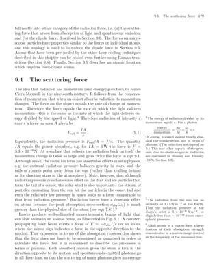 9.1 The scattering force 179
fall neatly into either category of the radiation force, i.e. (a) the scatter-
ing force that arises from absorption of light and spontaneous emission,
and (b) the dipole force, described in Section 9.6. The forces on micro-
scopic particles have properties similar to the forces on individual atoms,
and this analogy is used to introduce the dipole force in Section 9.5.
Atoms that have been pre-cooled by the other laser cooling techniques
described in this chapter can be cooled even further using Raman tran-
sitions (Section 9.8). Finally, Section 9.9 describes an atomic fountain
which requires laser-cooled atoms.
9.1 The scattering force
The idea that radiation has momentum (and energy) goes back to James
Clerk Maxwell in the nineteenth century. It follows from the conserva-
tion of momentum that when an object absorbs radiation its momentum
changes. The force on the object equals the rate of change of momen-
tum. Therefore the force equals the rate at which the light delivers
momentum—this is the same as the rate at which the light delivers en-
ergy divided by the speed of light.4
Therefore radiation of intensity I 4
The energy of radiation divided by its
momentum equals c. For a photon
energy
momentum
=
ω
k
=
ω
k
= c .
Of course, Maxwell showed this by clas-
sical electromagnetism, not in terms of
photons. (The ratio does not depend on
.) This and other aspects of the pres-
sure due to electromagnetic radiation
are discussed in Bleaney and Bleaney
(1976, Section 8.8).
exerts a force on area A given by
Frad =
IA
c
. (9.1)
Equivalently, the radiation pressure is Frad/A = I/c. The quantity
IA equals the power absorbed, e.g. for IA = 1 W the force is F =
3.3 × 10−9
N. At a surface that reﬂects the radiation back on itself the
momentum change is twice as large and gives twice the force in eqn 9.1.
Although small, the radiation force has observable eﬀects in astrophysics,
e.g. the outward radiation pressure balances gravity in stars, and the
tails of comets point away from the sun (rather than trailing behind
as for shooting stars in the atmosphere). Note, however, that although
radiation pressure does have some eﬀect on the dust and ice particles that
form the tail of a comet, the solar wind is also important—the stream of
particles emanating from the sun hit the particles in the comet tail and
even the relatively low pressure in space leads to a force comparable to
that from radiation pressure.5
Radiation forces have a dramatic eﬀect 5
The radiation from the sun has an
intensity of 1.4 kW m−2 at the Earth.
Thus the radiation pressure at the
Earth’s orbit is 5 × 10−6 N m−2, or
slightly less than ∼ 10−10 times atmo-
spheric pressure.
on atoms because the peak absorption cross-section σabs(ω0) is much
greater than the physical size of the atom (see eqn 7.81).6
6
Alkali atoms in a vapour have a large
fraction of their absorption strength
concentrated in a narrow range centred
at the frequency of the resonance line.
Lasers produce well-collimated monochromatic beams of light that
can slow atoms in an atomic beam, as illustrated in Fig. 9.1. A counter-
propagating laser beam exerts a force of F = −σabsI/c on an atom,
where the minus sign indicates a force in the opposite direction to the
motion. This expression in terms of the absorption cross-section shows
that the light does not have to be considered as quantised in order to
calculate the force, but it is convenient to describe the processes in
terms of photons. Each absorbed photon gives the atom a kick in the
direction opposite to its motion and spontaneously-emitted photons go
in all directions, so that the scattering of many photons gives an average
 