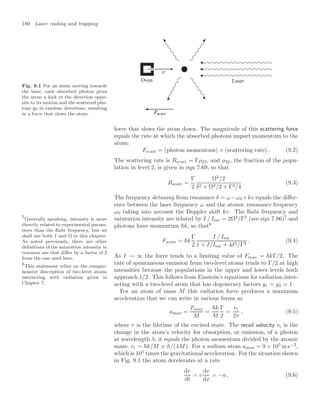 180 Laser cooling and trapping
Fig. 9.1 For an atom moving towards
the laser, each absorbed photon gives
the atom a kick in the direction oppo-
site to its motion and the scattered pho-
tons go in random directions, resulting
in a force that slows the atom.
Oven Laser
force that slows the atom down. The magnitude of this scattering force
equals the rate at which the absorbed photons impart momentum to the
atom:
Fscatt = (photon momentum) × (scattering rate) . (9.2)
The scattering rate is Rscatt = Γρ22, and ρ22, the fraction of the popu-
lation in level 2, is given in eqn 7.69, so that
Rscatt =
Γ
2
Ω2
/2
δ2 + Ω2/2 + Γ2/4
. (9.3)
The frequency detuning from resonance δ = ω−ω0 +kv equals the diﬀer-
ence between the laser frequency ω and the atomic resonance frequency
ω0 taking into account the Doppler shift kv. The Rabi frequency and
saturation intensity are related by I / Isat = 2Ω2
/Γ2
(see eqn 7.86)7
and
7
Generally speaking, intensity is more
directly related to experimental param-
eters than the Rabi frequency, but we
shall use both I and Ω in this chapter.
As noted previously, there are other
deﬁnitions of the saturation intensity in
common use that diﬀer by a factor of 2
from the one used here.
photons have momentum k, so that8
8
This statement relies on the compre-
hensive description of two-level atoms
interacting with radiation given in
Chapter 7.
Fscatt = k
Γ
2
I / Isat
1 + I/Isat + 4δ2/Γ2
. (9.4)
As I → ∞ the force tends to a limiting value of Fmax = kΓ/2. The
rate of spontaneous emission from two-level atoms tends to Γ/2 at high
intensities because the populations in the upper and lower levels both
approach 1/2. This follows from Einstein’s equations for radiation inter-
acting with a two-level atom that has degeneracy factors g1 = g2 = 1.
For an atom of mass M this radiation force produces a maximum
acceleration that we can write in various forms as
amax =
Fmax
M
=
k
M
Γ
2
=
vr
2τ
, (9.5)
where τ is the lifetime of the excited state. The recoil velocity vr is the
change in the atom’s velocity for absorption, or emission, of a photon
at wavelength λ; it equals the photon momentum divided by the atomic
mass: vr = k/M ≡ h/(λM). For a sodium atom amax = 9 × 105
m s−2
,
which is 105
times the gravitational acceleration. For the situation shown
in Fig. 9.1 the atom decelerates at a rate
dv
dt
= v
dv
dx
= −a , (9.6)
 