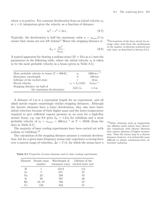 9.1 The scattering force 181
where a is positive. For constant deceleration from an initial velocity v0
at z = 0, integration gives the velocity as a function of distance:
v0
2
− v2
= 2az . (9.7)
Typically, the deceleration is half the maximum value a = amax/2 to
ensure that atoms are not left behind.9
Hence the stopping distance is 9
Fluctuations of the force about its av-
erage value arise from the randomness
in the number of photons scattered per
unit time, as described in Section 9.3.1.
L0 =
v0
2
amax
. (9.8)
A typical apparatus for slowing a sodium atom (M  23 a.m.u.) uses the
parameters in the following table, where the initial velocity v0 is taken
to be the most probable velocity in a beam (given in Table 8.1).
Most probable velocity in beam (T = 900 K) v0 1000 m s−1
Resonance wavelength λ 589 nm
Lifetime of the excited state τ 16 ns
Recoil velocity vr = h/(λM) 3 cm s−1
Stopping distance (at half of
2v2
0 τ/vr 1.1 m
the maximum deceleration)
A distance of 1 m is a convenient length for an experiment, and all
alkali metals require surprisingly similar stopping distances. Although
the heavier elements have a lower deceleration, they also have lower
initial velocities because of their higher mass and the lower temperature
required to give suﬃcient vapour pressure in an oven for a high-ﬂux
atomic beam, e.g. eqn 9.8 gives L0 = 1.2 m for rubidium and a most
probable velocity of v0 = vbeam = 360 ms−1
at T = 450 K (from the
data in Table 9.1).
The majority of laser cooling experiments have been carried out with
sodium or rubidium.10
10
Other elements such as magnesium
(an alkaline earth metal) have ultravi-
olet transitions with shorter lifetimes
that scatter photons of higher momen-
tum. Thus the atoms stop in a shorter
distance; however, it is technically more
diﬃcult to obtain continuous-wave ul-
traviolet radiation.
The calculation of the stopping distance assumes a constant decelera-
tion, but for a given laser frequency atoms only experience a strong force
over a narrow range of velocities, ∆v ∼ Γ/k, for which the atoms have a
Table 9.1 Properties of some elements used in laser cooling experiments.
Element Atomic mass Wavelength of Lifetime of the
number resonance (nm) excited state (ns)
H 1 121.6 1.6
Li 7 671 27
Na 23 589 16
K 39 767 26
Rb 85, 87 780 27
Cs 133 852 31
 