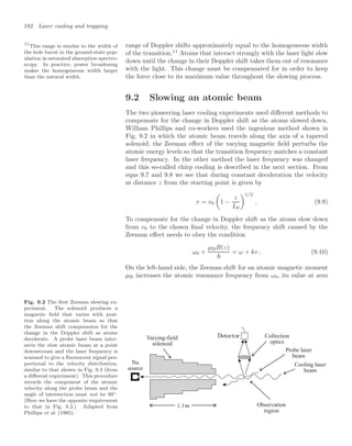 182 Laser cooling and trapping
range of Doppler shifts approximately equal to the homogeneous width
of the transition.11
Atoms that interact strongly with the laser light slow
11
This range is similar to the width of
the hole burnt in the ground-state pop-
ulation in saturated absorption spectro-
scopy. In practice, power broadening
makes the homogeneous width larger
than the natural width.
down until the change in their Doppler shift takes them out of resonance
with the light. This change must be compensated for in order to keep
the force close to its maximum value throughout the slowing process.
9.2 Slowing an atomic beam
The two pioneering laser cooling experiments used diﬀerent methods to
compensate for the change in Doppler shift as the atoms slowed down.
William Phillips and co-workers used the ingenious method shown in
Fig. 9.2 in which the atomic beam travels along the axis of a tapered
solenoid; the Zeeman eﬀect of the varying magnetic ﬁeld perturbs the
atomic energy levels so that the transition frequency matches a constant
laser frequency. In the other method the laser frequency was changed
and this so-called chirp cooling is described in the next section. From
eqns 9.7 and 9.8 we see that during constant deceleration the velocity
at distance z from the starting point is given by
v = v0

1 −
z
L0
1/2
. (9.9)
To compensate for the change in Doppler shift as the atoms slow down
from v0 to the chosen ﬁnal velocity, the frequency shift caused by the
Zeeman eﬀect needs to obey the condition
ω0 +
µBB(z)

= ω + kv . (9.10)
On the left-hand side, the Zeeman shift for an atomic magnetic moment
µB increases the atomic resonance frequency from ω0, its value at zero
Fig. 9.2 The ﬁrst Zeeman slowing ex-
periment. The solenoid produces a
magnetic ﬁeld that varies with posi-
tion along the atomic beam so that
the Zeeman shift compensates for the
change in the Doppler shift as atoms
decelerate. A probe laser beam inter-
sects the slow atomic beam at a point
downstream and the laser frequency is
scanned to give a ﬂuorescent signal pro-
portional to the velocity distribution,
similar to that shown in Fig. 9.4 (from
a diﬀerent experiment). This procedure
records the component of the atomic
velocity along the probe beam and the
angle of intersection must not be 90◦.
(Here we have the opposite requirement
to that in Fig. 8.2.) Adapted from
Phillips et al. (1985).
Na
source
1.1m
Varying-field
solenoid
Observation
region
Collection
optics
Cooling laser
beam
Probe laser
beam
 