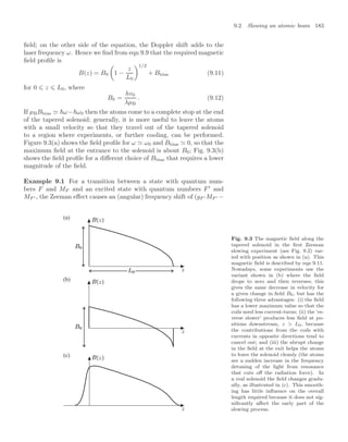 9.2 Slowing an atomic beam 183
ﬁeld; on the other side of the equation, the Doppler shift adds to the
laser frequency ω. Hence we ﬁnd from eqn 9.9 that the required magnetic
ﬁeld proﬁle is
B(z) = B0

1 −
z
L0
1/2
+ Bbias (9.11)
for 0 ⩽ z ⩽ L0, where
B0 =
hv0
λµB
. (9.12)
If µBBbias  ω−ω0 then the atoms come to a complete stop at the end
of the tapered solenoid; generally, it is more useful to leave the atoms
with a small velocity so that they travel out of the tapered solenoid
to a region where experiments, or further cooling, can be performed.
Figure 9.3(a) shows the ﬁeld proﬁle for ω  ω0 and Bbias  0, so that the
maximum ﬁeld at the entrance to the solenoid is about B0; Fig. 9.3(b)
shows the ﬁeld proﬁle for a diﬀerent choice of Bbias that requires a lower
magnitude of the ﬁeld.
Example 9.1 For a transition between a state with quantum num-
bers F and MF and an excited state with quantum numbers F
and
MF  , the Zeeman eﬀect causes an (angular) frequency shift of (gF  MF  −
(b)
(a)
(c)
Fig. 9.3 The magnetic ﬁeld along the
tapered solenoid in the ﬁrst Zeeman
slowing experiment (see Fig. 9.2) var-
ied with position as shown in (a). This
magnetic ﬁeld is described by eqn 9.11.
Nowadays, some experiments use the
variant shown in (b) where the ﬁeld
drops to zero and then reverses; this
gives the same decrease in velocity for
a given change in ﬁeld B0, but has the
following three advantages: (i) the ﬁeld
has a lower maximum value so that the
coils need less current-turns; (ii) the ‘re-
verse slower’ produces less ﬁeld at po-
sitions downstream, z  L0, because
the contributions from the coils with
currents in opposite directions tend to
cancel out; and (iii) the abrupt change
in the ﬁeld at the exit helps the atoms
to leave the solenoid cleanly (the atoms
see a sudden increase in the frequency
detuning of the light from resonance
that cuts oﬀ the radiation force). In
a real solenoid the ﬁeld changes gradu-
ally, as illustrated in (c). This smooth-
ing has little inﬂuence on the overall
length required because it does not sig-
niﬁcantly aﬀect the early part of the
slowing process.
 