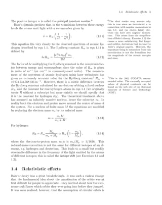 1.4 Relativistic eﬀects 5
The positive integer n is called the principal quantum number.6 6
The alert reader may wonder why
this is true since we introduced n in
connection with angular momentum in
eqn 1.7, and (as shown later) elec-
trons can have zero angular momen-
tum. This arises from the simpliﬁca-
tion of Bohr’s theory. Exercise 1.12 dis-
cusses a more satisfactory, but longer
and subtler, derivation that is closer to
Bohr’s original papers. However, the
important thing to remember from this
introduction is not the formalism but
the magnitude of the atomic energies
and sizes.
Bohr’s formula predicts that in the transitions between these energy
levels the atoms emit light with a wavenumber given by
ν̃ = R∞

1
n2
−
1
n2

. (1.11)
This equation ﬁts very closely to the observed spectrum of atomic hy-
drogen described by eqn 1.1. The Rydberg constant R∞ in eqn 1.11 is
deﬁned by
hcR∞ =

e2
/4π0
2
me
22
. (1.12)
The factor of hc multiplying the Rydberg constant is the conversion fac-
tor between energy and wavenumbers since the value of R∞ is given
in units of m−1
(or cm−1
in commonly-used units). The measure-
ment of the spectrum of atomic hydrogen using laser techniques has
given an extremely accurate value for the Rydberg constant7
R∞ = 7
This is the 2002 CODATA recom-
mended value. The currently accepted
values of physical constants can be
found on the web site of the National
Institute of Science and Technology
(NIST).
10 973 731.568 525 m−1
. However, there is a subtle diﬀerence between
the Rydberg constant calculated for an electron orbiting a ﬁxed nucleus
R∞ and the constant for real hydrogen atoms in eqn 1.1 (we originally
wrote R without a subscript but more strictly we should specify that
it is the constant for hydrogen RH). The theoretical treatment above
has assumed an inﬁnitely massive nucleus, hence the subscript ∞. In
reality both the electron and proton move around the centre of mass of
the system. For a nucleus of ﬁnite mass M the equations are modiﬁed
by replacing the electron mass me by its reduced mass
m =
meM
me + M
. (1.13)
For hydrogen
RH = R∞
Mp
me + Mp
 R∞

1 −
me
Mp

, (1.14)
where the electron-to-proton mass ratio is me/Mp  1/1836. This
reduced-mass correction is not the same for diﬀerent isotopes of an el-
ement, e.g. hydrogen and deuterium. This leads to a small but readily
observable diﬀerence in the frequency of the light emitted by the atoms
of diﬀerent isotopes; this is called the isotope shift (see Exercises 1.1 and
1.2).
1.4 Relativistic eﬀects
Bohr’s theory was a great breakthrough. It was such a radical change
that the fundamental idea about the quantisation of the orbits was at
ﬁrst diﬃcult for people to appreciate—they worried about how the elec-
trons could know which orbits they were going into before they jumped.
It was soon realised, however, that the assumption of circular orbits is
 