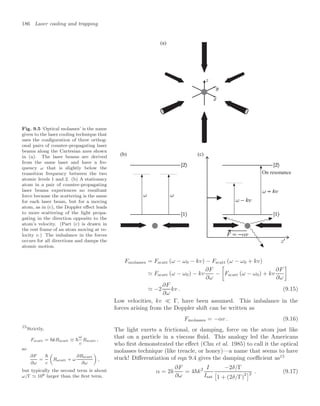 186 Laser cooling and trapping
Fig. 9.5 ‘Optical molasses’ is the name
given to the laser cooling technique that
uses the conﬁguration of three orthog-
onal pairs of counter-propagating laser
beams along the Cartesian axes shown
in (a). The laser beams are derived
from the same laser and have a fre-
quency ω that is slightly below the
transition frequency between the two
atomic levels 1 and 2. (b) A stationary
atom in a pair of counter-propagating
laser beams experiences no resultant
force because the scattering is the same
for each laser beam, but for a moving
atom, as in (c), the Doppler eﬀect leads
to more scattering of the light propa-
gating in the direction opposite to the
atom’s velocity. (Part (c) is drawn in
the rest frame of an atom moving at ve-
locity v.) The imbalance in the forces
occurs for all directions and damps the
atomic motion.
(c)
(a)
(b)
On resonance
Fmolasses = Fscatt (ω − ω0 − kv) − Fscatt (ω − ω0 + kv)
 Fscatt (ω − ω0) − kv
∂F
∂ω
−
3
Fscatt (ω − ω0) + kv
∂F
∂ω
4
 −2
∂F
∂ω
kv . (9.15)
Low velocities, kv  Γ, have been assumed. This imbalance in the
forces arising from the Doppler shift can be written as
Fmolasses = −αv . (9.16)
The light exerts a frictional, or damping, force on the atom just like
that on a particle in a viscous ﬂuid. This analogy led the Americans
who ﬁrst demonstrated the eﬀect (Chu et al. 1985) to call it the optical
molasses technique (like treacle, or honey)—a name that seems to have
stuck! Diﬀerentiation of eqn 9.4 gives the damping coeﬃcient as15
15
Strictly,
Fscatt = kRscatt ≡ 
ω
c
Rscatt ,
so
∂F
∂ω
=

c

Rscatt + ω
∂Rscatt
∂ω

,
but typically the second term is about
ω/Γ 108 larger than the ﬁrst term.
α = 2k
∂F
∂ω
= 4k2 I
Isat
−2δ/Γ
!
1 + (2δ/Γ)
22 . (9.17)
 