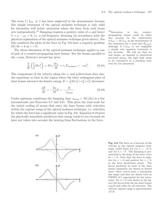 9.3 The optical molasses technique 187
The term I / Isat  1 has been neglected in the denominator because
this simple treatment of the optical molasses technique is only valid
for intensities well below saturation where the force from each beam
acts independently.16
Damping requires a positive value of α and hence 16
Saturation in two counter-
propagating beams could be taken
into account by the replacement
I/Isat → 2I/Isat in the denominator of
the expression for α (and also Rscatt),
although if I/Isat is not negligible
a simple rate equation treatment is
not accurate. We will see that for
real atoms, as opposed to theoretical
two-level atoms, the light ﬁeld needs
to be considered as a standing wave
even for low intensities.
δ = ω − ω0  0, i.e. a red frequency detuning (in accordance with the
physical explanation of the optical molasses technique given above). For
this condition the plots of the force in Fig. 9.6 have a negative gradient
∂F/∂v  0 at v = 0.
The above discussion of the optical molasses technique applies to one
of pair of a counter-propagating laser beams. For the beams parallel to
the z-axis, Newton’s second law gives
d
dt

1
2
Mv2
z

= Mvz
dvz
dt
= vzFmolasses = −αv2
z . (9.18)
The components of the velocity along the x- and y-directions obey sim-
ilar equations, so that in the region where the three orthogonal pairs of
laser beams intersect the kinetic energy E = 1
2 M(v2
x +v2
y +v2
z) decreases:
dE
dt
= −
2α
M
E = −
E
τdamp
. (9.19)
Under optimum conditions the damping time τdamp = M/(2α) is a few
microseconds (see Exercises 9.7 and 9.8). This gives the time-scale for
the initial cooling of atoms that enter the laser beams with velocities
within the capture range of the optical molasses technique, i.e. velocities
for which the force has a signiﬁcant value in Fig. 9.6. Equation 9.19 gives
the physically unrealistic prediction that energy tends to zero because we
have not taken into account the heating from ﬂuctuations in the force.
(a)
(b)
Fig. 9.6 The force as a function of the
velocity in the optical molasses tech-
nique (solid lines) for (a) δ = −Γ/2,
and (b) δ = −Γ. The damping is pro-
portional to the slope of the force curve
at v = 0. Note that the force is nega-
tive for v  0 and positive for v  0,
so the force decelerates atoms. The
forces produced by each of the laser
beams separately are shown as dotted
lines—these curves have a Lorentzian
line shape and they are drawn with an
FWHM of Γ appropriate for low inten-
sities. For δ = 0 (not shown in the ﬁg-
ure) the forces from the two laser beams
cancel each other for all velocities. The
velocity capture range is approximately
±Γ/k.
 