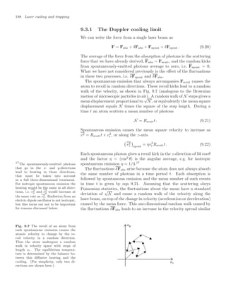 188 Laser cooling and trapping
9.3.1 The Doppler cooling limit
We can write the force from a single laser beam as
F = Fabs + δFabs + Fspont + δFspont . (9.20)
The average of the force from the absorption of photons is the scattering
force that we have already derived, Fabs = Fscatt, and the random kicks
from spontaneously-emitted photons average to zero, i.e. Fspont = 0.
What we have not considered previously is the eﬀect of the ﬂuctuations
in these two processes, i.e. δFspont and δFabs.
The spontaneous emission that always accompanies Fscatt causes the
atom to recoil in random directions. These recoil kicks lead to a random
walk of the velocity, as shown in Fig. 9.7 (analogous to the Brownian
motion of microscopic particles in air). A random walk of N steps gives a
mean displacement proportional to
√
N, or equivalently the mean square
displacement equals N times the square of the step length. During a
time t an atom scatters a mean number of photons
N = Rscattt . (9.21)
Spontaneous emission causes the mean square velocity to increase as
v2 = Rscattt × v2
r , or along the z-axis

v2
z

spont
= ηv2
r Rscattt . (9.22)
Each spontaneous photon gives a recoil kick in the z-direction of k cos θ
and the factor η = cos2
θ is the angular average, e.g. for isotropic
spontaneous emission η = 1/3.17
17
The spontaneously-emitted photons
that go in the x- and y-directions
lead to heating in those directions,
that must be taken into account
in a full three-dimensional treatment.
For isotropic spontaneous emission the
heating would be the same in all direc-
tions, i.e. v2
x and v2
y would increase at
the same rate as v2
z. Radiation from an
electric dipole oscillator is not isotropic,
but this turns out not to be important
for reasons discussed below.
The ﬂuctuations δFabs arise because the atom does not always absorb
the same number of photons in a time period t. Each absorption is
followed by spontaneous emission and the mean number of such events
in time t is given by eqn 9.21. Assuming that the scattering obeys
Poissonian statistics, the ﬂuctuations about the mean have a standard
deviation of
√
N and cause a random walk of the velocity along the
laser beam, on top of the change in velocity (acceleration or deceleration)
caused by the mean force. This one-dimensional random walk caused by
the ﬂuctuations δFabs leads to an increase in the velocity spread similar
Fig. 9.7 The recoil of an atom from
each spontaneous emission causes the
atomic velocity to change by the re-
coil velocity in a random direction.
Thus the atom undergoes a random
walk in velocity space with steps of
length vr. The equilibrium tempera-
ture is determined by the balance be-
tween this diﬀusive heating and the
cooling. (For simplicity, only two di-
rections are shown here.)
 