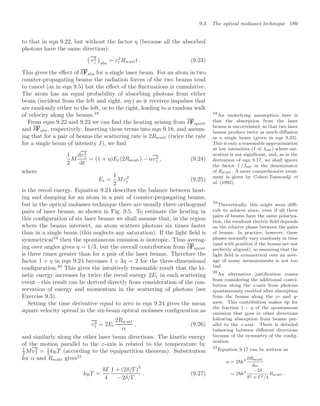 9.3 The optical molasses technique 189
to that in eqn 9.22, but without the factor η (because all the absorbed
photons have the same direction):

v2
z

abs
= v2
r Rscattt . (9.23)
This gives the eﬀect of δFabs for a single laser beam. For an atom in two
counter-propagating beams the radiation forces of the two beams tend
to cancel (as in eqn 9.5) but the eﬀect of the ﬂuctuations is cumulative.
The atom has an equal probability of absorbing photons from either
beam (incident from the left and right, say) so it receives impulses that
are randomly either to the left, or to the right, leading to a random walk
of velocity along the beams.18 18
An underlying assumption here is
that the absorption from the laser
beams is uncorrelated, so that two laser
beams produce twice as much diﬀusion
as a single beam (given in eqn 9.23).
This is only a reasonable approximation
at low intensities (I  Isat) where sat-
uration is not signiﬁcant, and, as in the
derivation of eqn 9.17, we shall ignore
the factor I / Isat in the denominator
of Rscatt. A more comprehensive treat-
ment is given by Cohen-Tannoudji et
al. (1992).
From eqns 9.22 and 9.23 we can ﬁnd the heating arising from δFspont
and δFabs, respectively. Inserting these terms into eqn 9.18, and assum-
ing that for a pair of beams the scattering rate is 2Rscatt (twice the rate
for a single beam of intensity I), we ﬁnd
1
2
M
dv2
z
dt
= (1 + η)Er(2Rscatt) − αv2
z , (9.24)
where
Er =
1
2
Mv2
r (9.25)
is the recoil energy. Equation 9.24 describes the balance between heat-
ing and damping for an atom in a pair of counter-propagating beams,
but in the optical molasses technique there are usually three orthogonal
pairs of laser beams, as shown in Fig. 9.5. To estimate the heating in
this conﬁguration of six laser beams we shall assume that, in the region
where the beams intersect, an atom scatters photons six times faster
than in a single beam (this neglects any saturation). If the light ﬁeld is
symmetrical19
then the spontaneous emission is isotropic. Thus averag-
19
Theoretically, this might seem diﬃ-
cult to achieve since, even if all three
pairs of beams have the same polariza-
tion, the resultant electric ﬁeld depends
on the relative phase between the pairs
of beams. In practice, however, these
phases normally vary randomly in time
(and with position if the beams are not
perfectly aligned), so assuming that the
light ﬁeld is symmetrical over an aver-
age of many measurements is not too
bad.
ing over angles gives η = 1/3, but the overall contribution from δFspont
is three times greater than for a pair of the laser beams. Therefore the
factor 1 + η in eqn 9.24 becomes 1 + 3η = 2 for the three-dimensional
conﬁguration.20
This gives the intuitively reasonable result that the ki-
20
An alternative justiﬁcation comes
from considering the additional contri-
bution along the z-axis from photons
spontaneously emitted after absorption
from the beams along the x- and y-
axes. This contribution makes up for
the fraction 1 − η of the spontaneous
emission that goes in other directions
following absorption from beams par-
allel to the z-axis. There is detailed
balancing between diﬀerent directions
because of the symmetry of the conﬁg-
uration.
netic energy increases by twice the recoil energy 2Er in each scattering
event—this result can be derived directly from consideration of the con-
servation of energy and momentum in the scattering of photons (see
Exercise 9.3).
Setting the time derivative equal to zero in eqn 9.24 gives the mean
square velocity spread in the six-beam optical molasses conﬁguration as
v2
z = 2Er
2Rscatt
α
, (9.26)
and similarly along the other laser beam directions. The kinetic energy
of the motion parallel to the z-axis is related to the temperature by
1
2 Mv2
z = 1
2 kBT (according to the equipartition theorem). Substitution
for α and Rscatt gives21
21
Equation 9.17 can be written as
α = 2k2 ∂Rscatt
∂ω
= 2k2 −2δ
δ2 + Γ2/4
Rscatt .
kBT =
Γ
4
1 + (2δ/Γ)
2
−2δ/Γ
. (9.27)
 