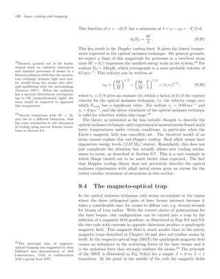 190 Laser cooling and trapping
This function of x = −2δ/Γ has a minimum at δ = ω − ω0 = −Γ/2 of
kBTD =
Γ
2
. (9.28)
This key result is the Doppler cooling limit. It gives the lowest temper-
ature expected in the optical molasses technique. On general grounds,
we expect a limit of this magnitude for processes in a two-level atom
since Γ = /τ represents the smallest energy scale in the system.22
For
22
Einstein pointed out in his funda-
mental work on radiative absorption
and emission processes of atoms in a
thermal radiation ﬁeld that the momen-
tum exchange between light and mat-
ter would bring the atoms into ther-
mal equilibrium with the surroundings
(Einstein 1917). When the radiation
has a spectral distribution correspond-
ing to 0 K (monochromatic light) the
atom would be expected to approach
this temperature.
sodium TD = 240 µK, which corresponds to a most probable velocity of
0.5 m s−1
. This velocity can be written as
vD 

Γ
M
1/2
=

k
M
·
Γ
k
1/2
= (vrvc)
1/2
, (9.29)
where vc  Γ/k gives an estimate (to within a factor of 2) of the capture
velocity for the optical molasses technique, i.e. the velocity range over
which Fscatt has a signiﬁcant value. For sodium vr = 0.03 m s−1
and
vc = 6 m s−1
, and the above treatment of the optical molasses technique
is valid for velocities within this range.23
23
Narrow transitions with Γ  Er
give rise to a diﬀerent behaviour, that
has some similarities to the discussion
of cooling using narrow Raman transi-
tions in Section 9.8.
The theory as presented so far was initially thought to describe the
optical molasses technique until experimental measurements found much
lower temperatures under certain conditions, in particular when the
Earth’s magnetic ﬁeld was cancelled out. The two-level model of an
atom cannot explain this sub-Doppler cooling. Real alkali atoms have
degenerate energy levels (|IJFMF states). Remarkably, this does not
just complicate the situation but actually allows new cooling mecha-
nisms to occur, as described in Section 9.7. This is a rare example in
which things turned out to be much better than expected. The fact
that Doppler cooling theory does not accurately describe the optical
molasses experiments with alkali metal atoms gives an excuse for the
rather cavalier treatment of saturation in this section.
9.4 The magneto-optical trap
In the optical molasses technique cold atoms accumulate in the region
where the three orthogonal pairs of laser beams intersect because it
takes a considerable time for atoms to diﬀuse out, e.g. several seconds
for beams of 1 cm radius. With the correct choice of polarizations for
the laser beams, this conﬁguration can be turned into a trap by the
addition of a magnetic ﬁeld gradient, as illustrated in Figs 9.8 and 9.9;
the two coils with currents in opposite directions produce a quadrupole
magnetic ﬁeld. This magnetic ﬁeld is much weaker than in the purely
magnetic traps described in Chapter 10 and does not conﬁne atoms by
itself. In the magneto-optical trap (MOT) the quadrupole magnetic ﬁeld
causes an imbalance in the scattering forces of the laser beams and it
is the radiation force that strongly conﬁnes the atoms.24
The principle
24
The principal idea of magneto-
optical trapping was suggested by Jean
Dalibard and demonstrated at Bell
Laboratories, USA in collaboration
with a group from MIT.
of the MOT is illustrated in Fig. 9.9(a) for a simple J = 0 to J = 1
transition. At the point in the middle of the coils the magnetic ﬁelds
 