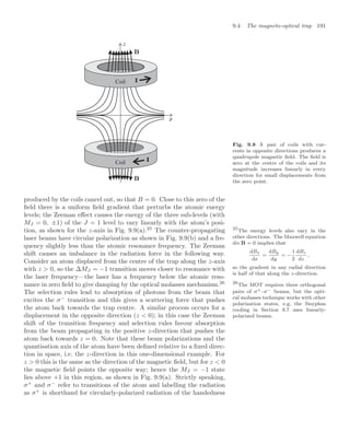 9.4 The magneto-optical trap 191
Coil
Coil
Fig. 9.8 A pair of coils with cur-
rents in opposite directions produces a
quadrupole magnetic ﬁeld. The ﬁeld is
zero at the centre of the coils and its
magnitude increases linearly in every
direction for small displacements from
the zero point.
produced by the coils cancel out, so that B = 0. Close to this zero of the
ﬁeld there is a uniform ﬁeld gradient that perturbs the atomic energy
levels; the Zeeman eﬀect causes the energy of the three sub-levels (with
MJ = 0, ±1) of the J = 1 level to vary linearly with the atom’s posi-
tion, as shown for the z-axis in Fig. 9.9(a).25
The counter-propagating 25
The energy levels also vary in the
other directions. The Maxwell equation
div B = 0 implies that
dBx
dx
=
dBy
dy
= −
1
2
dBz
dz
,
so the gradient in any radial direction
is half of that along the z-direction.
laser beams have circular polarization as shown in Fig. 9.9(b) and a fre-
quency slightly less than the atomic resonance frequency. The Zeeman
shift causes an imbalance in the radiation force in the following way.
Consider an atom displaced from the centre of the trap along the z-axis
with z  0, so the ∆MJ = −1 transition moves closer to resonance with
the laser frequency—the laser has a frequency below the atomic reso-
nance in zero ﬁeld to give damping by the optical molasses mechanism.26 26
The MOT requires three orthogonal
pairs of σ+–σ− beams, but the opti-
cal molasses technique works with other
polarization states, e.g. the Sisyphus
cooling in Section 9.7 uses linearly-
polarized beams.
The selection rules lead to absorption of photons from the beam that
excites the σ−
transition and this gives a scattering force that pushes
the atom back towards the trap centre. A similar process occurs for a
displacement in the opposite direction (z  0); in this case the Zeeman
shift of the transition frequency and selection rules favour absorption
from the beam propagating in the positive z-direction that pushes the
atom back towards z = 0. Note that these beam polarizations and the
quantisation axis of the atom have been deﬁned relative to a ﬁxed direc-
tion in space, i.e. the z-direction in this one-dimensional example. For
z  0 this is the same as the direction of the magnetic ﬁeld, but for z  0
the magnetic ﬁeld points the opposite way; hence the MJ = −1 state
lies above +1 in this region, as shown in Fig. 9.9(a). Strictly speaking,
σ+
and σ−
refer to transitions of the atom and labelling the radiation
as σ+
is shorthand for circularly-polarized radiation of the handedness
 