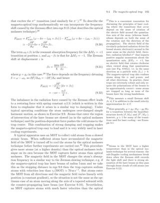 9.4 The magneto-optical trap 193
that excites the σ+
transition (and similarly for σ−
).27
To describe the 27
This is a convenient convention for
discussing the principles of laser cool-
ing where the transitions that occur
depend on the sense of rotation of
the electric ﬁeld around the quantiza-
tion axis of the atom (whereas hand-
edness depends on both the sense of
the rotation and the direction of the
propagation). The electric ﬁeld of the
circularly-polarized radiation drives the
bound atomic electron(s) around in the
same sense as the electric ﬁeld; there-
fore, radiation labelled σ+ that imparts
positive angular momentum about the
quantization axis, ∆MJ = +1, has
an electric ﬁeld that rotates clockwise
when viewed along that quantization
axis (see Fig. 9.9(b)), i.e. in the same
direction as a particle with Lz  0.
The magneto-optical trap also conﬁnes
atoms along the x- and y-axes, and
all other directions. In practice, these
traps are extremely robust and only re-
quire the polarizations of the beams to
be approximately correct—some atoms
are trapped so long as none of the
beams have the wrong handedness.
magneto-optical trap mathematically we can incorporate the frequency
shift caused by the Zeeman eﬀect into eqn 9.15 (that describes the optical
molasses technique):28
28
This assumes a small Zeeman shift
βz  Γ in addition to the small velocity
approximation kv  Γ.
FMOT = Fσ+
scatt (ω − kv − (ω0 + βz) ) − Fσ−
scatt (ω + kv − (ω0 − βz) )
 −2
∂F
∂ω
kv + 2
∂F
∂ω0
βz . (9.30)
The term ω0+βz is the resonant absorption frequency for the ∆MJ = +1
transition at position z, and ω0 −βz is that for ∆MJ = −1. The Zeeman
shift at displacement z is
βz =
gµB

dB
dz
z , (9.31)
where g = gJ in this case.29
The force depends on the frequency detuning
29
More generally, g = gF  MF  −gF MF
for a transition between the hyperﬁne-
structure levels |F, MF  and |F , MF  ;
however, g 1 for many of the transi-
tions used for laser cooling—see Exam-
ple 9.1.
δ = ω − ω0, so ∂F/∂ω0 = −∂F/∂ω and hence
FMOT = −2
∂F
∂ω
(kv + βz)
= −αv −
αβ
k
z . (9.32)
The imbalance in the radiation force caused by the Zeeman eﬀect leads
to a restoring force with spring constant αβ/k (which is written in this
form to emphasise that it arises in a similar way to damping). Under
typical operating conditions the atom undergoes over-damped simple
harmonic motion, as shown in Exercise 9.9. Atoms that enter the region
of intersection of the laser beams are slowed (as in the optical molasses
technique) and the position-dependent force pushes the cold atoms to the
trap centre. This combination of strong damping and trapping makes
the magneto-optical trap easy to load and it is very widely used in laser
cooling experiments.
A typical apparatus uses an MOT to collect cold atoms from a slowed
atomic beam. When suﬃcient atoms have accumulated the magnetic
ﬁeld of the MOT is turned oﬀ to cool the atoms by the optical molasses
technique before further experiments are carried out.30
This procedure 30
Atoms in the MOT have a higher
temperature than in the optical mo-
lasses technique for several reasons: the
sub-Doppler cooling mechanisms break
down when the Zeeman shift exceeds
the light shift and there is strong ab-
sorption of the laser beams as they pass
through dense clouds of cold atoms (see
Exercise 9.12).
gives more atoms (at a higher density) than the optical molasses tech-
nique on its own because the MOT captures faster atoms than optical
molasses. The magnetic ﬁeld in the MOT changes the atom’s absorp-
tion frequency in a similar way to the Zeeman slowing technique, e.g. if
the magneto-optical trap has laser beams of radius 5 mm and we take
this as the stopping distance in eqn 9.8 then the trap captures sodium
atoms with velocities less than vc(MOT)  70 m s−1
. But atoms enter
the MOT from all directions and the magnetic ﬁeld varies linearly with
position (a constant gradient), so the situation is not the same as the op-
timum case of an atom moving along the axis of a tapered solenoid with
the counter-propagating laser beam (see Exercise 9.10). Nevertheless,
an MOT captures atoms with much faster velocities than the optical
 