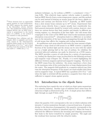 194 Laser cooling and trapping
molasses technique, e.g. for sodium vc(MOT)  vc(molasses)  6 m s−1
(eqn 9.29). This relatively large capture velocity makes it possible to
load an MOT directly from a room temperature vapour, and this method
can be used instead of slowing an atomic beam for the heavy alkalis ru-
bidium and caesium (see Exercise 9.11).31
Typically, an MOT loaded
31
These elements have an appreciable
vapour pressure at room temperature.
The MOT captures the slowest atoms
in the Maxwellian velocity distribu-
tion. The equilibrium number of atoms
trapped directly into an MOT from a
vapour is proportional to the fourth
power of vc(MOT), so the method is
very sensitive to this parameter.
from a slow atomic beam contains up to 1010
atoms. Experiments that
capture atoms directly from a vapour usually have considerably less.
Such general statements should be treated with caution, however, since
there are various factors that limit number and density in diﬀerent op-
erating regimes, e.g. absorption of the laser light—the cold atoms that
congregate in the centre of the MOT have close-to-the-maximum optical
absorption cross-section32
—absorption leads to a diﬀerence or an imbal-
32
Broadening from collisions and the
Doppler eﬀect is negligible and broad-
ening caused by the inhomogeneous
magnetic ﬁeld is small, e.g. for a typical
ﬁeld gradient of 0.1 T m−1 and a cloud
of radius 3 mm the variation in the Zee-
man shift is ∼ 4 MHz (for g = 1).
ance in the intensities of the laser beams propagating through the cloud
of cold atoms that aﬀects the trapping and cooling mechanisms.
At equilibrium each atom absorbs and emits the same amount of light.
Therefore a large cloud of cold atoms in an MOT scatters a signiﬁcant
fraction of the incident light and the atoms can be seen with the naked
eye as a bright glowing ball in the case of sodium; for rubidium the
scattered infra-red radiation can easily be detected on a CCD camera.
The MOT provides a source of cold atoms for a variety of experiments,
e.g. loading the dipole-force traps (as described in the following sections)
and magnetic traps (Chapter 10). Finally, it is worth highlighting the
diﬀerence between magneto-optical and magnetic trapping. The force in
the MOT comes from the radiation—the atoms experience a force close
to the maximum value of the scattering force at large displacements from
the centre. The magnetic ﬁeld gradients in a magneto-optical trap (that
tune the absorption frequency of the atoms) are much smaller than those
used in magnetic traps. A typical MOT has a gradient of 0.1 T m−1
and
when the light is switched oﬀ this produces a magnetic force that is not
suﬃcient to support atoms against gravity.
9.5 Introduction to the dipole force
The scattering force equals the rate at which an object gains momentum
as it absorbs radiation. Another type of radiation force arises from the
refraction of light as illustrated in Fig. 9.10. A simple prism that deﬂects
light through an angle θ feels a force
F =

IA
c

2 sin

θ
2

, (9.33)
where the quantity IA/c corresponds to the rate at which radiation with
intensity I carries momentum through a cross-sectional area A (perpen-
dicular to the direction of propagation); this quantity corresponds to the
total force when the radiation is absorbed (eqn 9.1). When the beam is
refracted the diﬀerence between the incoming and outgoing momentum
ﬂow leads to the factor 2 sin(θ/2) by simple geometry. The angle and
the resultant force increase with the refractive index.
 