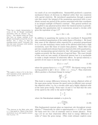 6 Early atomic physics
too much of an over-simpliﬁcation. Sommerfeld produced a quantum
mechanical theory of electrons in elliptical orbits that was consistent
with special relativity. He introduced quantisation through a general
rule that stated ‘the integral of the momentum associated with a coor-
dinate around one period of the motion associated with that coordinate
is an integral multiple of Planck’s constant’. This general method can
be applied to any physical system where the classical motion is periodic.
Applying this quantisation rule to momentum around a circular orbit
gives the equivalent of eqn 1.7:8
8
This has a simple interpretation in
terms of the de Broglie wavelength
associated with an electron λdB =
h/mev. The allowed orbits are those
that have an integer multiple of de
Broglie wavelengths around the circum-
ference: 2πr = nλdB, i.e. they are
standing matter waves. Curiously, this
idea has some resonance with modern
ideas in string theory.
mev × 2πr = nh . (1.15)
In addition to quantising the motion in the coordinate θ, Sommerfeld
also considered quantisation of the radial degree of freedom r. He found
that some of the elliptical orbits expected for a potential proportional
to 1/r are also stationary states (some of the allowed orbits have a high
eccentricity, more like those of comets than planets). Much eﬀort was
put into complicated schemes based on classical orbits with quantisation,
and by incorporating special relativity this ‘old quantum theory’ could
explain accurately the ﬁne structure of spectral lines. The exact details
of this work are now mainly of historical interest but it is worthwhile
to make a simple estimate of relativistic eﬀects. In special relativity a
particle of rest mass m moving at speed v has an energy
E (v) = γ mc2
, (1.16)
where the gamma factor is γ = 1/

1 − v2/c2. The kinetic energy of the
moving particle is ∆E = E (v) − E(0) = (γ − 1) mec2
. Thus relativistic
eﬀects produce a fractional change in energy:9
9
We neglect a factor of 1
2
in the bino-
mial expansion of the expression for γ
at low speeds, v2/c2  1. ∆E
E

v2
c2
. (1.17)
This leads to energy diﬀerences between the various elliptical orbits of
the same gross energy because the speed varies in diﬀerent ways around
the elliptical orbits, e.g. for a circular orbit and a highly elliptical orbit
of the same gross energy. From eqns 1.3 and 1.7 we ﬁnd that the ratio
of the speed in the orbit to the speed of light is
v
c
=
α
n
, (1.18)
where the ﬁne-structure constant α is given by
α =
e2
/4π0
c
. (1.19)
This fundamental constant plays an important role throughout atomic
physics.10
Numerically its value is approximately α  1/137 (see inside
10
An electron in the Bohr orbit with
n = 1 has speed αc. Hence it has linear
momentum meαc and angular momen-
tum meαca0 = .
the back cover for a list of constants used in atomic physics). From
eqn 1.17 we see that relativistic eﬀects lead to energy diﬀerences of
order α2
times the gross energy. (This crude estimate neglects some
 