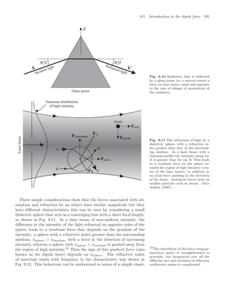 9.5 Introduction to the dipole force 195
Glass prism
Incident light Refracted light
Fig. 9.10 Radiation that is deﬂected
by a glass prism (or a mirror) exerts a
force on that object equal and opposite
to the rate of change of momentum of
the radiation.
Laser
beam
Gaussian distribution
of light intensity
Atom
B
B
A
A
Fig. 9.11 The refraction of light by a
dielectric sphere with a refractive in-
dex greater than that of the surround-
ing medium. In a laser beam with a
Gaussian proﬁle the intensity along ray
A is greater than for ray B. This leads
to a resultant force on the sphere to-
wards the region of high intensity (cen-
tre of the laser beam), in addition to
an axial force pushing in the direction
of the beam. Analogous forces arise on
smaller particles such as atoms. After
Ashkin (1997).
These simple considerations show that the forces associated with ab-
sorption and refraction by an object have similar magnitude but they
have diﬀerent characteristics; this can be seen by considering a small
dielectric sphere that acts as a converging lens with a short focal length,
as shown in Fig. 9.11. In a laser beam of non-uniform intensity, the
diﬀerence in the intensity of the light refracted on opposite sides of the
sphere leads to a resultant force that depends on the gradient of the
intensity: a sphere with a refractive index greater than the surrounding
medium, nsphere  nmedium, feels a force in the direction of increasing
intensity, whereas a sphere with nsphere  nmedium is pushed away from
the region of high intensity.33
Thus the sign of this gradient force (also
33
The calculation of this force using ge-
ometrical optics is straightforward in
principle, but integration over all the
diﬀerent rays and inclusion of reﬂection
coeﬃcients makes it complicated.
known as the dipole force) depends on nsphere. The refractive index
of materials varies with frequency in the characteristic way shown in
Fig. 9.12. This behaviour can be understood in terms of a simple classi-
 