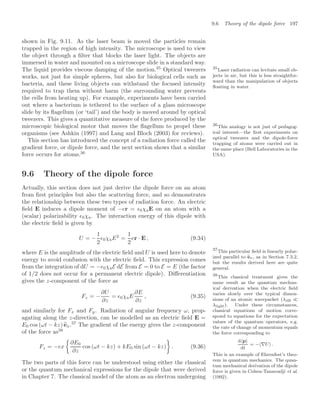 9.6 Theory of the dipole force 197
shown in Fig. 9.11. As the laser beam is moved the particles remain
trapped in the region of high intensity. The microscope is used to view
the object through a ﬁlter that blocks the laser light. The objects are
immersed in water and mounted on a microscope slide in a standard way.
The liquid provides viscous damping of the motion.35
Optical tweezers 35
Laser radiation can levitate small ob-
jects in air, but this is less straightfor-
ward than the manipulation of objects
ﬂoating in water.
works, not just for simple spheres, but also for biological cells such as
bacteria, and these living objects can withstand the focused intensity
required to trap them without harm (the surrounding water prevents
the cells from heating up). For example, experiments have been carried
out where a bacterium is tethered to the surface of a glass microscope
slide by its ﬂagellum (or ‘tail’) and the body is moved around by optical
tweezers. This gives a quantitative measure of the force produced by the
microscopic biological motor that moves the ﬂagellum to propel these
organisms (see Ashkin (1997) and Lang and Bloch (2003) for reviews).
This section has introduced the concept of a radiation force called the
gradient force, or dipole force, and the next section shows that a similar
force occurs for atoms.36
36
This analogy is not just of pedagog-
ical interest—the ﬁrst experiments on
optical tweezers and the dipole-force
trapping of atoms were carried out in
the same place (Bell Laboratories in the
USA).
9.6 Theory of the dipole force
Actually, this section does not just derive the dipole force on an atom
from ﬁrst principles but also the scattering force, and so demonstrates
the relationship between these two types of radiation force. An electric
ﬁeld E induces a dipole moment of −er = 0χaE on an atom with a
(scalar) polarizability 0χa. The interaction energy of this dipole with
the electric ﬁeld is given by
U = −
1
2
0χaE2
=
1
2
er · E , (9.34)
where E is the amplitude of the electric ﬁeld and U is used here to denote
energy to avoid confusion with the electric ﬁeld. This expression comes
from the integration of dU = −0χaE dE from E = 0 to E = E (the factor
of 1/2 does not occur for a permanent electric dipole). Diﬀerentiation
gives the z-component of the force as
Fz = −
∂U
∂z
= 0χaE
∂E
∂z
, (9.35)
and similarly for Fx and Fy. Radiation of angular frequency ω, prop-
agating along the z-direction, can be modelled as an electric ﬁeld E =
E0 cos (ωt − kz)
ex.37
The gradient of the energy gives the z-component
37
This particular ﬁeld is linearly polar-
ized parallel to 
ex, as in Section 7.3.2,
but the results derived here are quite
general.
of the force as38
38
This classical treatment gives the
same result as the quantum mechan-
ical derivation when the electric ﬁeld
varies slowly over the typical dimen-
sions of an atomic wavepacket (λdB 
λlight). Under these circumstances,
classical equations of motion corre-
spond to equations for the expectation
values of the quantum operators, e.g.
the rate of change of momentum equals
the force corresponding to
dp
dt
= −∇U .
This is an example of Ehrenfest’s theo-
rem in quantum mechanics. The quan-
tum mechanical derivation of the dipole
force is given in Cohen-Tannoudji et al.
(1992).
Fz = −ex

∂E0
∂z
cos (ωt − kz) + kE0 sin (ωt − kz)

. (9.36)
The two parts of this force can be understood using either the classical
or the quantum mechanical expressions for the dipole that were derived
in Chapter 7. The classical model of the atom as an electron undergoing
 