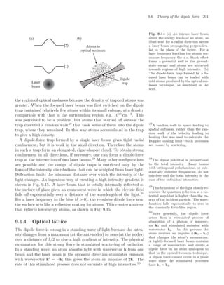 9.6 Theory of the dipole force 201
Atoms in
optical molasses
Laser
beam
Dipole
trap
(a) (b)
Fig. 9.14 (a) An intense laser beam
alters the energy levels of an atom, as
illustrated for a radial direction across
a laser beam propagating perpendicu-
lar to the plane of the ﬁgure. For a
laser frequency less than the atomic res-
onance frequency the a.c. Stark eﬀect
forms a potential well in the ground-
state energy and atoms are attracted
towards regions of high intensity. (b)
The dipole-force trap formed by a fo-
cused laser beam can be loaded with
cold atoms produced by the optical mo-
lasses technique, as described in the
text.
the region of optical molasses because the density of trapped atoms was
greater. When the focused laser beam was ﬁrst switched on the dipole
trap contained relatively few atoms within its small volume, at a density
comparable with that in the surrounding region, e.g. 1010
cm−3
. This
was perceived to be a problem, but atoms that started oﬀ outside the
trap executed a random walk47
that took some of them into the dipole 47
A random walk in space leading to
spatial diﬀusion, rather than the ran-
dom walk of the velocity leading to
heating that was used to calculate the
Doppler cooling limit—both processes
are caused by scattering.
trap, where they remained. In this way atoms accumulated in the trap
to give a high density.
A dipole-force trap formed by a single laser beam gives tight radial
conﬁnement, but it is weak in the axial direction. Therefore the atoms
in such a trap form an elongated, cigar-shaped cloud. To obtain strong
conﬁnement in all directions, if necessary, one can form a dipole-force
trap at the intersection of two laser beams.48
Many other conﬁgurations 48
The dipole potential is proportional
to the total intensity. Laser beams
with orthogonal polarizations, or sub-
stantially diﬀerent frequencies, do not
interfere and the total intensity is the
sum of the individual intensities.
are possible and the design of dipole traps is restricted only by the
form of the intensity distributions that can be sculpted from laser light.
Diﬀraction limits the minimum distance over which the intensity of the
light changes. An ingenious way of creating a high-intensity gradient is
shown in Fig. 9.15. A laser beam that is totally internally reﬂected at
the surface of glass gives an evanescent wave in which the electric ﬁeld
falls oﬀ exponentially over a distance of the wavelength of the light.49
49
This behaviour of the light closely re-
sembles the quantum reﬂection at a po-
tential step that is higher than the en-
ergy of the incident particle. The wave-
function falls exponentially to zero in
the classically forbidden region.
For a laser frequency to the blue (δ  0), the repulsive dipole force near
the surface acts like a reﬂective coating for atoms. This creates a mirror
that reﬂects low-energy atoms, as shown in Fig. 9.15.
9.6.1 Optical lattice
The dipole force is strong in a standing wave of light because the inten-
sity changes from a maximum (at the anti-nodes) to zero (at the nodes)
over a distance of λ/2 to give a high gradient of intensity. The physical
explanation for this strong force is stimulated scattering of radiation.
In a standing wave, an atom absorbs light with wavevector k from one
beam and the laser beam in the opposite direction stimulates emission
with wavevector k
= −k; this gives the atom an impulse of 2k. The
rate of this stimulated process does not saturate at high intensities.50
50
More generally, the dipole force
arises from a stimulated process of
absorption of a photon of wavevec-
tor k1 and stimulated emission with
wavevector k2. In this process the
atom receives an impulse (k1 − k2)
that changes the atom’s momentum.
A tightly-focused laser beam contains
a range of wavevectors and exerts a
dipole force on an atom analogous to
that in the optical tweezers technique.
A dipole force cannot occur in a plane
wave since the stimulated processes
have k1 = k2.
 