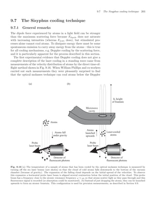 9.7 The Sisyphus cooling technique 203
9.7 The Sisyphus cooling technique
9.7.1 General remarks
The dipole force experienced by atoms in a light ﬁeld can be stronger
than the maximum scattering force because Fdipole does not saturate
with increasing intensities (whereas Fscatt does), but stimulated pro-
cesses alone cannot cool atoms. To dissipate energy there must be some
spontaneous emission to carry away energy from the atoms—this is true
for all cooling mechanisms, e.g. Doppler cooling by the scattering force,
and it is particularly apparent for the process described in this section.
The ﬁrst experimental evidence that Doppler cooling does not give a
complete description of the laser cooling in a standing wave came from
measurements of the velocity distribution of atoms by the direct time-of-
ﬂight method shown in Fig. 9.16. When William Phillips and co-workers
carried out such measurements they were pleasantly surprised to ﬁnd
that the optical molasses technique can cool atoms below the Doppler
Atoms
(a) (b)
Atoms fall
under gravity
Atoms
launched
upwards
Probe
laser beam
Probe
laser beam
Laser-cooled
atoms
Detector of
fluorescent photons
Detector of
fluorescent photons
Microwave
cavity
, height
of fountain
Fig. 9.16 (a) The temperature of a sample of atoms that has been cooled by the optical molasses technique is measured by
turning oﬀ the six laser beams (not shown) so that the cloud of cold atoms falls downwards to the bottom of the vacuum
chamber (because of gravity). The expansion of the falling cloud depends on the initial spread of the velocities. To observe
this expansion a horizontal probe laser beam is aligned several centimetres below the initial position of the cloud. This probe
beam has a frequency close to the atomic resonance frequency ω ω0 so that atoms scatter light as they pass through and this
ﬂuorescence signal is recorded (or absorption could be monitored). (b) Instead of just dropping the atoms, they can be launched
upwards to form an atomic fountain. This conﬁguration is used for precision measurements, as described in Section 9.9.
 