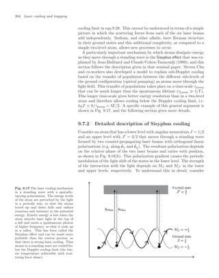 204 Laser cooling and trapping
cooling limit in eqn 9.28. This cannot be understood in terms of a simple
picture in which the scattering forces from each of the six laser beams
add independently. Sodium, and other alkalis, have Zeeman structure
in their ground states and this additional complexity, as compared to a
simple two-level atom, allows new processes to occur.
A particularly important mechanism by which atoms dissipate energy
as they move through a standing wave is the Sisyphus eﬀect that was ex-
plained by Jean Dalibard and Claude Cohen-Tannoudji (1989), and this
section follows the description given in that seminal paper. Steven Chu
and co-workers also developed a model to explain sub-Doppler cooling
based on the transfer of population between the diﬀerent sub-levels of
the ground conﬁguration (optical pumping) as atoms move through the
light ﬁeld. This transfer of populations takes place on a time-scale τpump
that can be much longer than the spontaneous lifetime (τpump  1/Γ).
This longer time-scale gives better energy resolution than in a two-level
atom and therefore allows cooling below the Doppler cooling limit, i.e.
kBT  /τpump  Γ/2. A speciﬁc example of this general argument is
shown in Fig. 9.17, and the following section gives more details.
9.7.2 Detailed description of Sisyphus cooling
Consider an atom that has a lower level with angular momentum J = 1/2
and an upper level with J
= 3/2 that moves through a standing wave
formed by two counter-propagating laser beams with orthogonal linear
polarizations (e.g. along 
ex and 
ey). The resultant polarization depends
on the relative phase of the two laser beams and varies with position,
as shown in Fig. 9.18(b). This polarization gradient causes the periodic
modulation of the light shift of the states in the lower level. The strength
of the interaction with the light depends on MJ and MJ in the lower
and upper levels, respectively. To understand this in detail, consider
Fig. 9.17 The laser cooling mechanism
in a standing wave with a spatially-
varying polarization. The energy levels
of the atom are perturbed by the light
in a periodic way, so that the atoms
travel up and down hills and valleys
(maxima and minima) in the potential
energy. Kinetic energy is lost when the
atom absorbs laser light at the top of
a hill and emits a spontaneous photon
of higher frequency, so that it ends up
in a valley. This has been called the
Sisyphus eﬀect and can be made more
probable than the reverse process, so
that there is strong laser cooling. Thus
atoms in a standing wave are cooled be-
low the Doppler cooling limit (the low-
est temperature achievable with scat-
tering force alone).
Ground state
Excited state
 