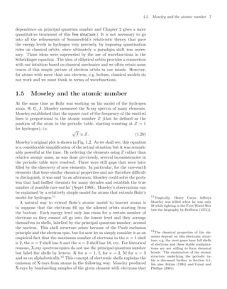1.5 Moseley and the atomic number 7
dependence on principal quantum number and Chapter 2 gives a more
quantitative treatment of this ﬁne structure.) It is not necessary to go
into all the reﬁnements of Sommerfeld’s relativistic theory that gave
the energy levels in hydrogen very precisely, by imposing quantisation
rules on classical orbits, since ultimately a paradigm shift was neces-
sary. Those ideas were superseded by the use of wavefunctions in the
Schrödinger equation. The idea of elliptical orbits provides a connection
with our intuition based on classical mechanics and we often retain some
traces of this simple picture of electron orbits in our minds. However,
for atoms with more than one electron, e.g. helium, classical models do
not work and we must think in terms of wavefunctions.
1.5 Moseley and the atomic number
At the same time as Bohr was working on his model of the hydrogen
atom, H. G. J. Moseley measured the X-ray spectra of many elements.
Moseley established that the square root of the frequency of the emitted
lines is proportional to the atomic number Z (that he deﬁned as the
position of the atom in the periodic table, starting counting at Z = 1
for hydrogen), i.e. 
f ∝ Z . (1.20)
Moseley’s original plot is shown in Fig. 1.2. As we shall see, this equation
is a considerable simpliﬁcation of the actual situation but it was remark-
ably powerful at the time. By ordering the elements using Z rather than
relative atomic mass, as was done previously, several inconsistencies in
the periodic table were resolved. There were still gaps that were later
ﬁlled by the discovery of new elements. In particular, for the rare-earth
elements that have similar chemical properties and are therefore diﬃcult
to distinguish, it was said ‘in an afternoon, Moseley could solve the prob-
lem that had baﬄed chemists for many decades and establish the true
number of possible rare earths’ (Segrè 1980). Moseley’s observations can
be explained by a relatively simple model for atoms that extends Bohr’s
model for hydrogen.11 11
Tragically, Henry Gwyn Jeﬀreys
Moseley was killed when he was only
28 while ﬁghting in the First World War
(see the biography by Heilbron (1974)).
A natural way to extend Bohr’s atomic model to heavier atoms is
to suppose that the electrons ﬁll up the allowed orbits starting from
the bottom. Each energy level only has room for a certain number of
electrons so they cannot all go into the lowest level and they arrange
themselves in shells, labelled by the principal quantum number, around
the nucleus. This shell structure arises because of the Pauli exclusion
principle and the electron spin, but for now let us simply consider it as an
empirical fact that the maximum number of electrons in the n = 1 shell
is 2, the n = 2 shell has 8 and the n = 3 shell has 18, etc. For historical
reasons, X-ray spectroscopists do not use the principal quantum number
but label the shells by letters: K for n = 1, L for n = 2, M for n = 3
and so on alphabetically.12
This concept of electronic shells explains the
12
The chemical properties of the ele-
ments depend on this electronic struc-
ture, e.g. the inert gases have full shells
of electrons and these stable conﬁgura-
tions are not willing to form chemical
bonds. The explanation of the atomic
structure underlying the periodic ta-
ble is discussed further in Section 4.1.
See also Atkins (1994) and Grant and
Phillips (2001).
emission of X-rays from atoms in the following way. Moseley produced
X-rays by bombarding samples of the given element with electrons that
 