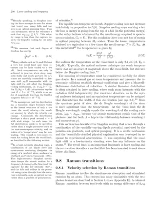 208 Laser cooling and trapping
of velocities.61
61
Broadly speaking, in Sisyphus cool-
ing the force averages to zero for atoms
that travel over many hills and val-
leys in an optical-pumping time. Thus
this mechanism works for velocities v
such that vτpump  λ/2. This veloc-
ity range is less than the capture ve-
locity for Doppler cooling by the ratio
τ/τpump.
The equilibrium temperature in sub-Doppler cooling does not decrease
indeﬁnitely in proportion to I/|δ|. Sisyphus cooling stops working when
the loss in energy in going from the top of a hill (in the potential energy)
to the valley bottom is balanced by the recoil energy acquired in sponta-
neous emission, U0  Er. For this condition there is no net loss of energy
in optical pumping between MJ states. Thus the lowest temperatures
achieved are equivalent to a few times the recoil energy, T  Er/kB. At
this recoil limit62
the temperature is given by
62
This assumes that each degree of
freedom has energy
1
2
kBTr = Er . (9.54) kBTr =
2
k2
M
≡
h2
Mλ2
. (9.55)
For sodium the temperature at the recoil limit is only 2.4 µK (cf. TD =
240 µK). Typically, the optical molasses technique can reach tempera-
tures that are an order of magnitude above the recoil limit, but still well
below the Doppler cooling limit.63
63
Heavy alkalis such as Cs and Rb have
a very low recoil limit and these el-
ements can be laser cooled to a few
µK. Such temperatures can only be
achieved in practice when stray mag-
netic ﬁelds that would perturb the MF
states are carefully controlled—a Zee-
man shift µBB comparable with the
light shift U0 will aﬀect the Sisyphus
cooling mechanism, i.e. if µBB ∼ U0.
For U0/kB = 3 µK this criterion implies
that B  5 × 10−5 T, which is an or-
der of magnitude less than the Earth’s
magnetic ﬁeld (5 × 10−4 T).
The meaning of temperature must be considered carefully for dilute
gas clouds. In a normal gas at room temperature and pressure the in-
teratomic collisions establish thermal equilibrium and give a Maxwell–
Boltzmann distribution of velocities. A similar Gaussian distribution
is often obtained in laser cooling, where each atom interacts with the
radiation ﬁeld independently (for moderate densities, as in the opti-
cal molasses technique) and an equivalent temperature can be assigned
that characterises the width of this distribution (see eqn 8.3).64
From
64
The assumption that the distribution
has a Gaussian shape becomes worse
at the lowest velocities of only a few
times the recoil velocity—the small-
est amount by which the velocity can
change. Commonly, the distribution
develops a sharp peak around v = 0
with wide wings. In such cases the
full distribution needs to be speciﬁed,
rather than a single parameter such as
the root-mean-square velocity, and the
notion of a ‘temperature’ may be mis-
leading. This remark is even more rel-
evant for cooling below the recoil limit,
as described in the following section.
the quantum point of view, the de Broglie wavelength of the atom
is more signiﬁcant than the temperature. At the recoil limit the de
Broglie wavelength roughly equals the wavelength of the cooling radi-
ation, λdB ∼ λlight, because the atomic momentum equals that of the
photons (and for both, λ = h/p is the relationship between wavelength
and momentum p).
This section has described the Sisyphus cooling that arises through a
combination of the spatially-varying dipole potential, produced by the
polarization gradients, and optical pumping. It is a subtle mechanism
and the beautifully-detailed physical explanation was developed in re-
sponse to experimental observations. It was surprising that the small
light shift in a low-intensity standing wave has any inﬂuence on the
atoms.65
The recoil limit is an important landmark in laser cooling and
65
In a high-intensity standing wave, a
combination of the dipole force and
spontaneous scattering dissipates the
energy of a two-level atom, as shown by
Dalibard and Cohen-Tannoudji (1985).
This high-intensity Sisyphus mecha-
nism damps the atomic motion for a
frequency detuning to the blue (and the
opposite for the low-intensity eﬀect),
and the hills and valleys in the poten-
tial energy arise directly from the varia-
tion in intensity, as in an optical lattice,
rather than a gradient of polarization.
the next section describes a method that has been invented to cool atoms
below this limit.
9.8 Raman transitions
9.8.1 Velocity selection by Raman transitions
Raman transitions involve the simultaneous absorption and stimulated
emission by an atom. This process has many similarities with the two-
photon transition described in Section 8.4 (see Appendix E). A coherent
Raman transition between two levels with an energy diﬀerence of ω12
 