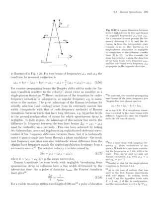 9.8 Raman transitions 209
2
1
Fig. 9.20 A Raman transition between
levels 1 and 2 driven by two laser beams
of (angular) frequencies ωL1 and ωL2.
For a resonant Raman process the fre-
quency detuning δ 0, and the de-
tuning ∆ from the intermediate state
remains large, so that excitation by
single-photon absorption is negligible
in comparison to the coherent transfer
from |1 to |2. In this example the
atom has velocity v along the direction
of the laser beam with frequency ωL2,
and the laser beam with frequency ωL1
propagates in the opposite direction.
is illustrated in Fig. 9.20. For two beams of frequencies ωL1 and ωL2 the
condition for resonant excitation is
ωL1 + k1v − (ωL2 − k2v) = ωL1 − ωL2 +
v
c
(ωL1 + ωL2) = ω12 . (9.56)
For counter-propagating beams the Doppler shifts add to make the Ra-
man transition sensitive to the velocity—about twice as sensitive as a
single-photon transition.66
Direct excitation of the transition by radio- 66
In contrast, two counter-propagating
laser beams of the same frequency give
Doppler-free two-photon spectra:
ωL + kv + (ωL − kv) = 2ωL ,
as in eqn 8.20. If a two-photon transi-
tion is excited by two laser beams with
diﬀerent frequencies then the Doppler
shifts do not cancel exactly.
frequency radiation, or microwaves, at angular frequency ω12 is insen-
sitive to the motion. The great advantage of the Raman technique for
velocity selection (and cooling) arises from its extremely narrow line
width (comparable with that of radio-frequency methods) of Raman
transitions between levels that have long lifetimes, e.g. hyperﬁne levels
in the ground conﬁguration of atoms for which spontaneous decay is
negligible. To fully exploit the advantage of this narrow line width, the
diﬀerence in frequency between the two laser beams ∆ω = ωL1 − ωL2
must be controlled very precisely. This can been achieved by taking
two independent lasers and implementing sophisticated electronic servo-
control of the frequency diﬀerence between them, but it is technically
easier to pass a single laser beam through a phase modulator—the resul-
tant frequency spectrum contains ‘sidebands’ whose diﬀerence from the
original laser frequency equals the applied modulation frequency from a
microwave source.67
The selected velocity v is determined by
67
For a laser beam with (angular) fre-
quency ω, phase modulation at fre-
quency Ω leads to a spectrum contain-
ing the frequencies ω ± nΩ, with n in-
teger. This can be used to carry out
Raman excitation, e.g. with ωL1 = ω
and ωL2 = ω − Ω.
2kv = ω12 − (ωL1 − ωL2) , (9.57)
where k = (ωL1 + ωL2) /c is the mean wavevector.
Raman transitions between levels with negligible broadening from
spontaneous decay or collisions have a line width determined by the
interaction time: for a pulse of duration τpulse the Fourier transform
limit gives68
68
Similar to that for the single-photon
transition in Section 7.1.2.
∆v
λ

1
τpulse
. (9.58)
For a visible transition with a wavelength of 600 nm69
a pulse of duration
69
As in the case of sodium that was
used in the ﬁrst Raman experiments
with cold atoms. In sodium, levels
1 and 2 are the hyperﬁne levels with
F = 1 and 2 of the 3s conﬁguration,
and the intermediate level i is 3p 2P3/2.
 