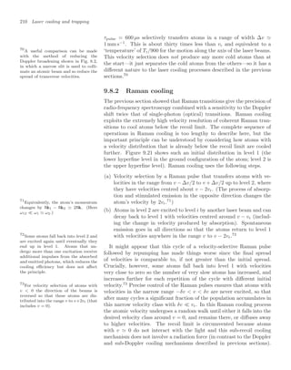 210 Laser cooling and trapping
τpulse = 600 µs selectively transfers atoms in a range of width ∆v 
1 mm s−1
. This is about thirty times less than vr and equivalent to a
‘temperature’ of Tr/900 for the motion along the axis of the laser beams.
This velocity selection does not produce any more cold atoms than at
the start—it just separates the cold atoms from the others—so it has a
diﬀerent nature to the laser cooling processes described in the previous
sections.70
70
A useful comparison can be made
with the method of reducing the
Doppler broadening shown in Fig. 8.2,
in which a narrow slit is used to colli-
mate an atomic beam and so reduce the
spread of transverse velocities.
9.8.2 Raman cooling
The previous section showed that Raman transitions give the precision of
radio-frequency spectroscopy combined with a sensitivity to the Doppler
shift twice that of single-photon (optical) transitions. Raman cooling
exploits the extremely high velocity resolution of coherent Raman tran-
sitions to cool atoms below the recoil limit. The complete sequence of
operations in Raman cooling is too lengthy to describe here, but the
important principle can be understood by considering how atoms with
a velocity distribution that is already below the recoil limit are cooled
further. Figure 9.21 shows such an initial distribution in level 1 (the
lower hyperﬁne level in the ground conﬁguration of the atom; level 2 is
the upper hyperﬁne level). Raman cooling uses the following steps.
(a) Velocity selection by a Raman pulse that transfers atoms with ve-
locities in the range from v − ∆v/2 to v + ∆v/2 up to level 2, where
they have velocities centred about v − 2vr. (The process of absorp-
tion and stimulated emission in the opposite direction changes the
atom’s velocity by 2vr.71
)
71
Equivalently, the atom’s momentum
changes by k1 − k2 2k. (Here
ω12  ω1 ω2.)
(b) Atoms in level 2 are excited to level i by another laser beam and can
decay back to level 1 with velocities centred around v − vr (includ-
ing the change in velocity produced by absorption). Spontaneous
emission goes in all directions so that the atoms return to level 1
with velocities anywhere in the range v to v − 2vr.72
72
Some atoms fall back into level 2 and
are excited again until eventually they
end up in level 1. Atoms that un-
dergo more than one excitation receive
additional impulses from the absorbed
and emitted photons, which reduces the
cooling eﬃciency but does not aﬀect
the principle.
It might appear that this cycle of a velocity-selective Raman pulse
followed by repumping has made things worse since the ﬁnal spread
of velocities is comparable to, if not greater than the initial spread.
Crucially, however, some atoms fall back into level 1 with velocities
very close to zero so the number of very slow atoms has increased, and
increases further for each repetition of the cycle with diﬀerent initial
velocity.73
Precise control of the Raman pulses ensures that atoms with
73
For velocity selection of atoms with
v  0 the direction of the beams is
reversed so that these atoms are dis-
tributed into the range v to v+2vr (that
includes v = 0).
velocities in the narrow range −δv  v  δv are never excited, so that
after many cycles a signiﬁcant fraction of the population accumulates in
this narrow velocity class with δv  vr. In this Raman cooling process
the atomic velocity undergoes a random walk until either it falls into the
desired velocity class around v = 0, and remains there, or diﬀuses away
to higher velocities. The recoil limit is circumvented because atoms
with v  0 do not interact with the light and this sub-recoil cooling
mechanism does not involve a radiation force (in contrast to the Doppler
and sub-Doppler cooling mechanisms described in previous sections).
 