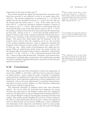 9.10 Conclusions 213
temperature is the same in both cases.80 80
These caesium atoms have a veloc-
ity spread of about 3vr 10 mm s−1.
These atoms could be used directly if
the measurement time is 0.3 s, but there
would be a large loss of atoms in a
higher fountain with T = 1 s.
In an atomic fountain the scheme for detecting that a microwave tran-
sition has occurred is very diﬀerent to that in an atomic beam (Sec-
tion 6.4). The ground conﬁguration of caesium has J = 1/2 (like all
alkalis) and the two hyperﬁne levels are F = 3 and 4 (for the only sta-
ble isotope that has nuclear spin I = 7/2). If the atoms start in the
lower level F = 3 then the microwave radiation transfers a fraction of
the atoms to the F = 4 level. This fraction is determined when the
atoms fall through a laser beam that detects atoms in the F = 4 level,
by exciting a transition from this level and monitoring the ﬂuorescence,
see Fig. 9.16. (Atoms in the F = 3 level pass through undetected.81
) 81
To normalise the signal the atoms in
the F = 3 level are detected with a sec-
ond probe laser beam (not shown in the
ﬁgure).
Figure 7.3 shows a plot of the transition probability between the hyper-
ﬁne levels as a function of the microwave frequency—so-called Ramsey
fringes. The narrow line width means that the frequency of the mi-
crowave source used to drive the transition can be set very precisely
to the caesium hyperﬁne frequency. Such an apparatus maintains the
frequency of the microwave source stable to better than 1 part in 1015
,
or 32 ns per year. Many causes of perturbations that might give fre-
quency shifts are small because of the atoms’ low atomic velocity, but
the Zeeman eﬀect of magnetic ﬁelds remains a limitation. Experiments
use the F = 3, MF = 0 to F = 4, MF = 0 transition because states with
MF = 0 have no ﬁrst-order Zeeman shift. Nowadays, such caesium foun-
tain frequency standards play an important role in guiding the ensemble
of clocks in national standards laboratories around the world that give
agreed Universal Time.82
82
The important uses of such clocks
were given in Section 6.4.2 and up-to-
date information can be found on the
web sites of national standards labora-
tories.
9.10 Conclusions
The techniques that have been developed to reduce the temperature of
atoms from 1000 K to well below 1 µK have had an enormous impact
on atomic physics. Laser cooling has made it possible to manipulate
neutral atoms in completely new ways and to trap them by magnetic and
dipole forces. Some important applications of atom trapping have been
mentioned, such as the great improvement in precision measurements,
and others are given in later chapters, e.g. Bose–Einstein condensation
and the laser cooling of trapped ions.
The important principles of radiation forces have been discussed,
namely: the way in which the scattering force dissipates the energy
of atoms and cools them to the Doppler cooling limit; the trapping of
atoms by the dipole force in various conﬁgurations including optical lat-
tices; and sub-Doppler cooling by the Sisyphus mechanism and sub-recoil
cooling. This chapter greatly simpliﬁes the real story of laser cooling for
the sake of a clear presentation; the book Laser cooling and trapping of
atoms by Metcalf and van der Straten (1999) gives a more comprehen-
sive description of the important contributions made by many people
and many references to other material—see also the review by Wieman
 