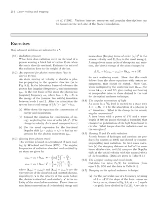 214 Laser cooling and trapping
et al. (1999). Various internet resources and popular descriptions can
be found on the web site of the Nobel foundation.
Exercises
More advanced problems are indicated by a *.
(9.1) Radiation pressure
What force does radiation exert on the head of a
person wearing a black hat of radius 15 cm when
the sun is directly overhead. Estimate the ratio of
this radiation force to the weight of the hat.
(9.2) An argument for photon momentum (due to
Enrico Fermi)
An atom moving at velocity v absorbs a pho-
ton propagating in the opposite direction (as in
Fig. 9.1). In the laboratory frame of reference the
photon has (angular) frequency ω and momentum
qph. In the rest frame of the atom the photon has
(angular) frequency ω0, where ω0 = E2 − E1 is
the energy of the (narrow line width) transition
between levels 1 and 2. After the absorption the
system has a total energy of 1
2
M(v−∆v)2
+ω0.
(a) Write down the equations for conservation of
energy and momentum.
(b) Expand the equation for conservation of en-
ergy, neglecting the term of order (∆v)2
. (The
change in velocity ∆v is small compared to v.)
(c) Use the usual expression for the fractional
Doppler shift (ω − ω0)/ω = v/c to ﬁnd an ex-
pression for the photon momentum qph.
(9.3) Heating from photon recoil
This exercise is based on a treatment of laser cool-
ing by Wineland and Itano (1979). The angular
frequencies of radiation absorbed and emitted by
an atom are given by
ωabs = ω0 + kabs · v −
1
2
ω0
$ v
c
2
+
Er

,
ωem = ω0 + kem · v
−
1
2
ω0
$ v
c
2
−
Er

,
where |kabs| = ωabs/c and |kem| = ωem/c are the
wavevectors of the absorbed and emitted photons,
respectively, v is the velocity of the atom before
the photon is absorbed, and similarly v
is the ve-
locity of the atom before emission. Prove these re-
sults from conservation of (relativistic) energy and
momentum (keeping terms of order (v/c)2
in the
atomic velocity and Er/ω0 in the recoil energy).
Averaged over many cycles of absorption and emis-
sion, the kinetic energy of the atom changes by
∆Eke = (ωabs − ωem) = kabs · v + 2Er
for each scattering event. Show that this result
follows from the above equations with certain as-
sumptions, that should be stated. Show that,
when multiplied by the scattering rate Rscatt, the
terms kabs · v and 2Er give cooling and heating
at comparable rates to those derived in the text
for the optical molasses technique.
(9.4) The angular momentum of light
An atom in a 1
S0 level is excited to a state with
L = 1, ML = 1 by the absorption of a photon (a
σ+
transition). What is the change in the atomic
angular momentum?
A laser beam with a power of 1 W and a wave-
length of 600 nm passes through a waveplate that
changes the polarization of the light from linear to
circular. What torque does the radiation exert on
the waveplate?
(9.5) Slowing H and Cs with radiation
Atomic beams of hydrogen and caesium are pro-
duced by sources at 300 K and slowed by counter-
propagating laser radiation. In both cases calcu-
late (a) the stopping distance at half of the max-
imum deceleration, and (b) compare the Doppler
shift at the initial velocity with the natural width
of the transition. (Data are given in Table 9.1.)
(9.6) The Doppler cooling and recoil limits
Calculate the ratio TD/Tr for rubidium (from
eqns 9.28, 9.55 and the data in Table 9.1).
(9.7) Damping in the optical molasses technique
(a) For the particular case of a frequency detuning
of δ = −Γ/2 the slope of the force versus ve-
locity curve, shown in Fig. 9.6, at v = 0 equals
the peak force divided by Γ/(2k). Use this to
 