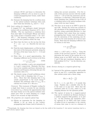 Exercises for Chapter 9 215
estimate ∂F/∂v and hence to determine the
damping coeﬃcient α for an atom in a pair of
counter-propagating laser beams, under these
conditions.
(b) Estimate the damping time for a sodium atom
in the optical molasses technique when each
laser beam has intensity Isat and δ = −Γ/2.
(9.8) Laser cooling of a trapped ion
A trapped Ca+
ion undergoes simple harmonic
motion with an oscillation frequency of Ω = 2π ×
100 kHz. The ion experiences a radiation force
from laser light of wavelength 393 nm and inten-
sity I that excites a transition with Γ = 2π × 23 ×
106
s−1
. The frequency detuning δ does not de-
pend on the ion’s position within the trap.
(a) Show that the force on the ion has the form
F = −κ(z − z0) − αv. Describe the ion’s mo-
tion.
(b) Find the static displacement z0 of the ion from
the centre of the harmonic potential, along the
direction of the laser beam, for δ = −Γ/2 and
I = 2Isat.
(c) Show that, to a good approximation, the
damping coeﬃcient can be written in the form
α ∝
xy
(1 + y + x2)2
, (9.59)
where the variables x and y are proportional
to δ and I, respectively. Maximise this func-
tion of two variables and hence determine the
intensity and frequency detuning that give the
maximum value of α.
(d) The kinetic energy of small oscillations about
z0 decays with a damping time of τdamp =
M/α. Show that this damping time is in-
versely proportional to the recoil energy.83
Evaluate this minimum value of τdamp for a
calcium ion of mass M  40 a.m.u.
Comment. This treatment of Doppler cooling for
a single laser beam is accurate for any intensity
(even above Isat), whereas the approximation that
two laser beams (as in the optical molasses tech-
nique) give twice as much damping as a single
beam is not accurate at high intensities.
(9.9) The properties of a magneto-optical trap
(a) Obtain an expression for the damping co-
eﬃcient α for an atom in two counter-
propagating laser beams (each of intensity I),
taking into account saturation. (Use the re-
sults of the previous exercise with the modiﬁ-
cation I → 2I in both the numerator and de-
nominator, or otherwise.) Determine the min-
imum damping time (deﬁned in eqn 9.19) of
a rubidium atom in the optical molasses tech-
nique (with two laser beams).
(b) The force on an atom in an MOT is given by
eqn 9.30. Assume the worst-case scenario in
the calculation of the damping and the restor-
ing force, along a particular direction, i.e. that
the radiation force arises from two counter-
propagating laser beams (each of intensity I)
but the saturation of the scattering rate de-
pends on the total intensity 6I of all six laser
beams. Show that the damping coeﬃcient can
be written in the form
α ∝
xy
(1 + y + x2)2
,
where x = 2δ/Γ and y = 6I/Isat. Using the
results of the previous exercise, or otherwise,
determine the nature of the motion for a ru-
bidium atom in an MOT with the values of
I and δ that give maximum damping, and a
ﬁeld gradient 0.1 T m−1
(in the direction con-
sidered).
(9.10) Zeeman slowing in a magneto-optical trap
(a) Instead of the optimum magnetic ﬁeld proﬁle
given in eqn 9.11, a particular apparatus to
slow sodium atoms uses a linear ramp
B(z) = B0
$
1 −
z
L

for 0 ⩽ z ⩽ L, and B(z) = 0 outside this
range. Explain why a suitable value for B0
is the same as in eqn 9.12. Show that the
minimum value of L is 2L0, where L0 is the
stopping distance for the optimum proﬁle.
(b) The capture of atoms by a magneto-optical
trap can be considered as Zeeman slowing in
a uniform magnetic ﬁeld gradient, as in part
(a). In this situation the maximum veloc-
ity captured by an MOT with laser beams
of radius 0.5 cm is equivalent to the velocity
of atoms that come to rest in a distance of
83Surprisingly, the damping time does not depend on the line width of the transition Γ, but narrow transitions lead to a
small velocity capture range.
 