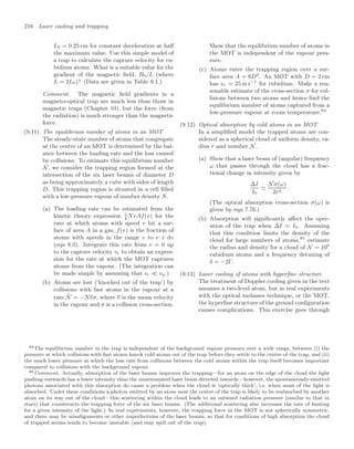 216 Laser cooling and trapping
L0 = 0.25 cm for constant deceleration at half
the maximum value. Use this simple model of
a trap to calculate the capture velocity for ru-
bidium atoms. What is a suitable value for the
gradient of the magnetic ﬁeld, B0/L (where
L = 2L0)? (Data are given in Table 9.1.)
Comment. The magnetic ﬁeld gradients in a
magneto-optical trap are much less than those in
magnetic traps (Chapter 10), but the force (from
the radiation) is much stronger than the magnetic
force.
(9.11) The equilibrium number of atoms in an MOT
The steady-state number of atoms that congregate
at the centre of an MOT is determined by the bal-
ance between the loading rate and the loss caused
by collisions. To estimate this equilibrium number
N, we consider the trapping region formed at the
intersection of the six laser beams of diameter D
as being approximately a cube with sides of length
D. This trapping region is situated in a cell ﬁlled
with a low-pressure vapour of number density N.
(a) The loading rate can be estimated from the
kinetic theory expression 1
4
NvAf(v) for the
rate at which atoms with speed v hit a sur-
face of area A in a gas; f(v) is the fraction of
atoms with speeds in the range v to v + dv
(eqn 8.3). Integrate this rate from v = 0 up
to the capture velocity vc to obtain an expres-
sion for the rate at which the MOT captures
atoms from the vapour. (The integration can
be made simple by assuming that vc  vp.)
(b) Atoms are lost (‘knocked out of the trap’) by
collisions with fast atoms in the vapour at a
rate
.
N = −Nvσ, where v is the mean velocity
in the vapour and σ is a collision cross-section.
Show that the equilibrium number of atoms in
the MOT is independent of the vapour pres-
sure.
(c) Atoms enter the trapping region over a sur-
face area A = 6D2
. An MOT with D = 2 cm
has vc  25 m s−1
for rubidium. Make a rea-
sonable estimate of the cross-section σ for col-
lisions between two atoms and hence ﬁnd the
equilibrium number of atoms captured from a
low-pressure vapour at room temperature.84
(9.12) Optical absorption by cold atoms in an MOT
In a simpliﬁed model the trapped atoms are con-
sidered as a spherical cloud of uniform density, ra-
dius r and number N.
(a) Show that a laser beam of (angular) frequency
ω that passes through the cloud has a frac-
tional change in intensity given by
∆I
I0

Nσ(ω)
2r2
.
(The optical absorption cross-section σ(ω) is
given by eqn 7.76.)
(b) Absorption will signiﬁcantly aﬀect the oper-
ation of the trap when ∆I  I0. Assuming
that this condition limits the density of the
cloud for large numbers of atoms,85
estimate
the radius and density for a cloud of N = 109
rubidium atoms and a frequency detuning of
δ = −2Γ.
(9.13) Laser cooling of atoms with hyperﬁne structure
The treatment of Doppler cooling given in the text
assumes a two-level atom, but in real experiments
with the optical molasses technique, or the MOT,
the hyperﬁne structure of the ground conﬁguration
causes complications. This exercise goes through
84The equilibrium number in the trap is independent of the background vapour pressure over a wide range, between (i) the
pressure at which collisions with fast atoms knock cold atoms out of the trap before they settle to the centre of the trap, and (ii)
the much lower pressure at which the loss rate from collisions between the cold atoms within the trap itself becomes important
compared to collisions with the background vapour.
85Comment. Actually, absorption of the laser beams improves the trapping—for an atom on the edge of the cloud the light
pushing outwards has a lower intensity than the unattenuated laser beam directed inwards—however, the spontaneously-emitted
photons associated with this absorption do cause a problem when the cloud is ‘optically thick’, i.e. when most of the light is
absorbed. Under these conditions a photon emitted by an atom near the centre of the trap is likely to be reabsorbed by another
atom on its way out of the cloud—this scattering within the cloud leads to an outward radiation pressure (similar to that in
stars) that counteracts the trapping force of the six laser beams. (The additional scattering also increases the rate of heating
for a given intensity of the light.) In real experiments, however, the trapping force in the MOT is not spherically symmetric,
and there may be misalignments or other imperfections of the laser beams, so that for conditions of high absorption the cloud
of trapped atoms tends to become unstable (and may spill out of the trap).
 