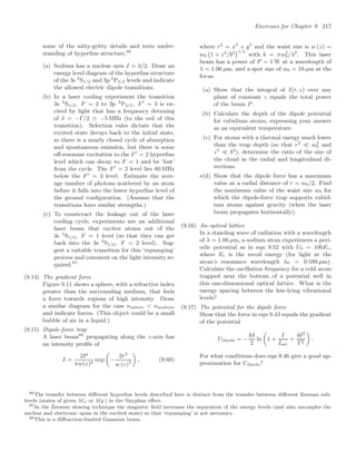Exercises for Chapter 9 217
some of the nitty-gritty details and tests under-
standing of hyperﬁne structure.86
(a) Sodium has a nuclear spin I = 3/2. Draw an
energy level diagram of the hyperﬁne structure
of the 3s 2
S1/2 and 3p 2
P3/2 levels and indicate
the allowed electric dipole transitions.
(b) In a laser cooling experiment the transition
3s 2
S1/2, F = 2 to 3p 2
P3/2, F
= 3 is ex-
cited by light that has a frequency detuning
of δ = −Γ/2  −5 MHz (to the red of this
transition). Selection rules dictate that the
excited state decays back to the initial state,
so there is a nearly closed cycle of absorption
and spontaneous emission, but there is some
oﬀ-resonant excitation to the F
= 2 hyperﬁne
level which can decay to F = 1 and be ‘lost’
from the cycle. The F
= 2 level lies 60 MHz
below the F
= 3 level. Estimate the aver-
age number of photons scattered by an atom
before it falls into the lower hyperﬁne level of
the ground conﬁguration. (Assume that the
transitions have similar strengths.)
(c) To counteract the leakage out of the laser
cooling cycle, experiments use an additional
laser beam that excites atoms out of the
3s 2
S1/2, F = 1 level (so that they can get
back into the 3s 2
S1/2, F = 2 level). Sug-
gest a suitable transition for this ‘repumping’
process and comment on the light intensity re-
quired.87
(9.14) The gradient force
Figure 9.11 shows a sphere, with a refractive index
greater than the surrounding medium, that feels
a force towards regions of high intensity. Draw
a similar diagram for the case nsphere  nmedium
and indicate forces. (This object could be a small
bubble of air in a liquid.)
(9.15) Dipole-force trap
A laser beam88
propagating along the z-axis has
an intensity proﬁle of
I =
2P
πw(z)2
exp

−
2r2
w (z)2

, (9.60)
where r2
= x2
+ y2
and the waist size is w (z) =
w0

1 + z2
/b2
1/2
with b = πw2
0/λ2
. This laser
beam has a power of P = 1 W at a wavelength of
λ = 1.06 µm, and a spot size of w0 = 10 µm at the
focus.
(a) Show that the integral of I(r, z) over any
plane of constant z equals the total power
of the beam P.
(b) Calculate the depth of the dipole potential
for rubidium atoms, expressing your answer
as an equivalent temperature.
(c) For atoms with a thermal energy much lower
than the trap depth (so that r2
 w2
0 and
z2
 b2
), determine the ratio of the size of
the cloud in the radial and longitudinal di-
rections.
∗(d) Show that the dipole force has a maximum
value at a radial distance of r = w0/2. Find
the maximum value of the waist size w0 for
which the dipole-force trap supports rubid-
ium atoms against gravity (when the laser
beam propagates horizontally).
(9.16) An optical lattice
In a standing wave of radiation with a wavelength
of λ = 1.06 µm, a sodium atom experiences a peri-
odic potential as in eqn 9.52 with U0 = 100Er,
where Er is the recoil energy (for light at the
atom’s resonance wavelength λ0 = 0.589 µm).
Calculate the oscillation frequency for a cold atom
trapped near the bottom of a potential well in
this one-dimensional optical lattice. What is the
energy spacing between the low-lying vibrational
levels?
(9.17) The potential for the dipole force
Show that the force in eqn 9.43 equals the gradient
of the potential
Udipole = −
δ
2
ln

1 +
I
Isat
+
4δ2
Γ2

.
For what conditions does eqn 9.46 give a good ap-
proximation for Udipole?
86The transfer between diﬀerent hyperﬁne levels described here is distinct from the transfer between diﬀerent Zeeman sub-
levels (states of given MJ or MF ) in the Sisyphus eﬀect.
87In the Zeeman slowing technique the magnetic ﬁeld increases the separation of the energy levels (and also uncouples the
nuclear and electronic spins in the excited state) so that ‘repumping’ is not necessary.
88This is a diﬀraction-limited Gaussian beam.
 