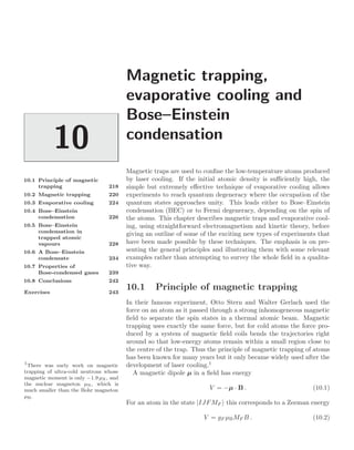 Magnetic trapping,
evaporative cooling and
Bose–Einstein
condensation
10
10.1 Principle of magnetic
trapping 218
10.2 Magnetic trapping 220
10.3 Evaporative cooling 224
10.4 Bose–Einstein
condensation 226
10.5 Bose–Einstein
condensation in
trapped atomic
vapours 228
10.6 A Bose–Einstein
condensate 234
10.7 Properties of
Bose-condensed gases 239
10.8 Conclusions 242
Exercises 243
Magnetic traps are used to conﬁne the low-temperature atoms produced
by laser cooling. If the initial atomic density is suﬃciently high, the
simple but extremely eﬀective technique of evaporative cooling allows
experiments to reach quantum degeneracy where the occupation of the
quantum states approaches unity. This leads either to Bose–Einstein
condensation (BEC) or to Fermi degeneracy, depending on the spin of
the atoms. This chapter describes magnetic traps and evaporative cool-
ing, using straightforward electromagnetism and kinetic theory, before
giving an outline of some of the exciting new types of experiments that
have been made possible by these techniques. The emphasis is on pre-
senting the general principles and illustrating them with some relevant
examples rather than attempting to survey the whole ﬁeld in a qualita-
tive way.
10.1 Principle of magnetic trapping
In their famous experiment, Otto Stern and Walter Gerlach used the
force on an atom as it passed through a strong inhomogeneous magnetic
ﬁeld to separate the spin states in a thermal atomic beam. Magnetic
trapping uses exactly the same force, but for cold atoms the force pro-
duced by a system of magnetic ﬁeld coils bends the trajectories right
around so that low-energy atoms remain within a small region close to
the centre of the trap. Thus the principle of magnetic trapping of atoms
has been known for many years but it only became widely used after the
development of laser cooling.1
1
There was early work on magnetic
trapping of ultra-cold neutrons whose
magnetic moment is only −1.9 µN, and
the nuclear magneton µN, which is
much smaller than the Bohr magneton
µB.
A magnetic dipole µ in a ﬁeld has energy
V = −µ · B . (10.1)
For an atom in the state |IJFMF this corresponds to a Zeeman energy
V = gF µBMF B . (10.2)
 