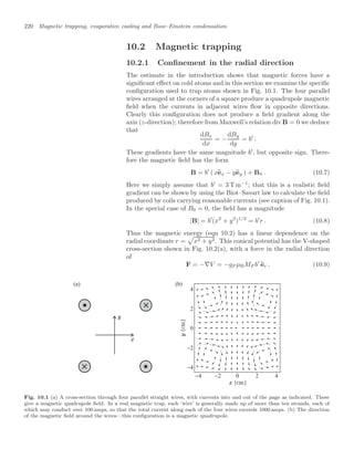 220 Magnetic trapping, evaporative cooling and Bose–Einstein condensation
10.2 Magnetic trapping
10.2.1 Conﬁnement in the radial direction
The estimate in the introduction shows that magnetic forces have a
signiﬁcant eﬀect on cold atoms and in this section we examine the speciﬁc
conﬁguration used to trap atoms shown in Fig. 10.1. The four parallel
wires arranged at the corners of a square produce a quadrupole magnetic
ﬁeld when the currents in adjacent wires ﬂow in opposite directions.
Clearly this conﬁguration does not produce a ﬁeld gradient along the
axis (z-direction); therefore from Maxwell’s relation div B = 0 we deduce
that
dBx
dx
= −
dBy
dy
= b
.
These gradients have the same magnitude b
, but opposite sign. There-
fore the magnetic ﬁeld has the form
B = b
( x
ex − y
ey ) + B0 . (10.7)
Here we simply assume that b
= 3 T m−1
; that this is a realistic ﬁeld
gradient can be shown by using the Biot–Savart law to calculate the ﬁeld
produced by coils carrying reasonable currents (see caption of Fig. 10.1).
In the special case of B0 = 0, the ﬁeld has a magnitude
|B| = b
(x2
+ y2
)1/2
= b
r . (10.8)
Thus the magnetic energy (eqn 10.2) has a linear dependence on the
radial coordinate r =

x2 + y2. This conical potential has the V-shaped
cross-section shown in Fig. 10.2(a), with a force in the radial direction
of
F = −∇V = −gF µBMF b

er . (10.9)
(a) (b)
−4 −2 0 2 4
−4
−2
0
2
4
Fig. 10.1 (a) A cross-section through four parallel straight wires, with currents into and out of the page as indicated. These
give a magnetic quadrupole ﬁeld. In a real magnetic trap, each ‘wire’ is generally made up of more than ten strands, each of
which may conduct over 100 amps, so that the total current along each of the four wires exceeds 1000 amps. (b) The direction
of the magnetic ﬁeld around the wires—this conﬁguration is a magnetic quadrupole.
 