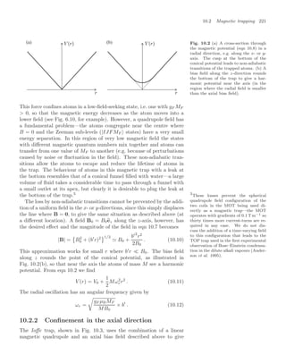 10.2 Magnetic trapping 221
(a) (b) Fig. 10.2 (a) A cross-section through
the magnetic potential (eqn 10.8) in a
radial direction, e.g. along the x- or y-
axis. The cusp at the bottom of the
conical potential leads to non-adiabatic
transitions of the trapped atoms. (b) A
bias ﬁeld along the z-direction rounds
the bottom of the trap to give a har-
monic potential near the axis (in the
region where the radial ﬁeld is smaller
than the axial bias ﬁeld).
This force conﬁnes atoms in a low-ﬁeld-seeking state, i.e. one with gF MF
 0, so that the magnetic energy decreases as the atom moves into a
lower ﬁeld (see Fig. 6.10, for example). However, a quadrupole ﬁeld has
a fundamental problem—the atoms congregate near the centre where
B = 0 and the Zeeman sub-levels (|IJFMF states) have a very small
energy separation. In this region of very low magnetic ﬁeld the states
with diﬀerent magnetic quantum numbers mix together and atoms can
transfer from one value of MF to another (e.g. because of perturbations
caused by noise or ﬂuctuation in the ﬁeld). These non-adiabatic tran-
sitions allow the atoms to escape and reduce the lifetime of atoms in
the trap. The behaviour of atoms in this magnetic trap with a leak at
the bottom resembles that of a conical funnel ﬁlled with water—a large
volume of ﬂuid takes a considerable time to pass through a funnel with
a small outlet at its apex, but clearly it is desirable to plug the leak at
the bottom of the trap.3 3
These losses prevent the spherical
quadrupole ﬁeld conﬁguration of the
two coils in the MOT being used di-
rectly as a magnetic trap—the MOT
operates with gradients of 0.1 T m−1 so
thirty times more current-turns are re-
quired in any case. We do not dis-
cuss the addition of a time-varying ﬁeld
to this conﬁguration that leads to the
TOP trap used in the ﬁrst experimental
observation of Bose–Einstein condensa-
tion in the dilute alkali vapours (Ander-
son et al. 1995).
The loss by non-adiabatic transitions cannot be prevented by the addi-
tion of a uniform ﬁeld in the x- or y-directions, since this simply displaces
the line where B = 0, to give the same situation as described above (at
a diﬀerent location). A ﬁeld B0 = B0
ez along the z-axis, however, has
the desired eﬀect and the magnitude of the ﬁeld in eqn 10.7 becomes
|B| =

B2
0 + (b
r)2
1/2
 B0 +
b2
r2
2B0
. (10.10)
This approximation works for small r where b
r  B0. The bias ﬁeld
along z rounds the point of the conical potential, as illustrated in
Fig. 10.2(b), so that near the axis the atoms of mass M see a harmonic
potential. From eqn 10.2 we ﬁnd
V (r) = V0 +
1
2
Mω2
r r2
. (10.11)
The radial oscillation has an angular frequency given by
ωr =

gF µBMF
MB0
× b
. (10.12)
10.2.2 Conﬁnement in the axial direction
The Ioﬀe trap, shown in Fig. 10.3, uses the combination of a linear
magnetic quadrupole and an axial bias ﬁeld described above to give
 