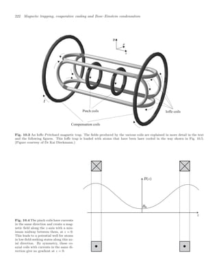 222 Magnetic trapping, evaporative cooling and Bose–Einstein condensation
Pinch coils Ioffe coils
Compensation coils
Fig. 10.3 An Ioﬀe–Pritchard magnetic trap. The ﬁelds produced by the various coils are explained in more detail in the text
and the following ﬁgures. This Ioﬀe trap is loaded with atoms that have been laser cooled in the way shown in Fig. 10.5.
(Figure courtesy of Dr Kai Dieckmann.)
Fig. 10.4 The pinch coils have currents
in the same direction and create a mag-
netic ﬁeld along the z-axis with a min-
imum midway between them, at z = 0.
This leads to a potential well for atoms
in low-ﬁeld-seeking states along this ax-
ial direction. By symmetry, these co-
axial coils with currents in the same di-
rection give no gradient at z = 0.
 